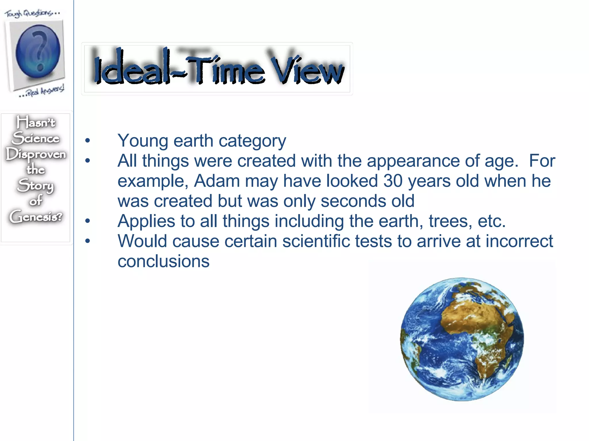 Young earth category All things were created with the appearance of age.  For example, Adam may have looked 30 years old when he was created but was only seconds old Applies to all things including the earth, trees, etc. Would cause certain scientific tests to arrive at incorrect conclusions Ideal-Time View 