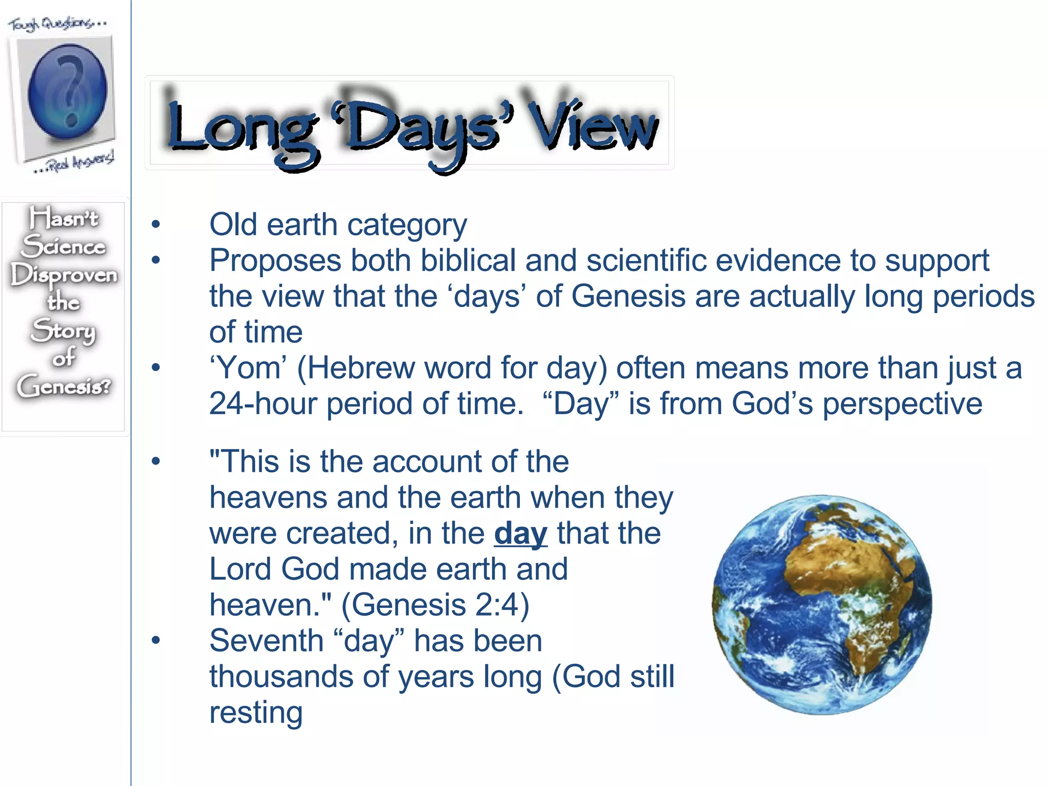Old earth category Proposes both biblical and scientific evidence to support the view that the ‘days’ of Genesis are actually long periods of time ‘ Yom’ (Hebrew word for day) often means more than just a 24-hour period of time.  “Day” is from God’s perspective "This is the account of the heavens and the earth when they were created, in the  day  that the Lord God made earth and heaven." (Genesis 2:4) Seventh “day” has been thousands of years long (God still resting  Long ‘Days’ View 