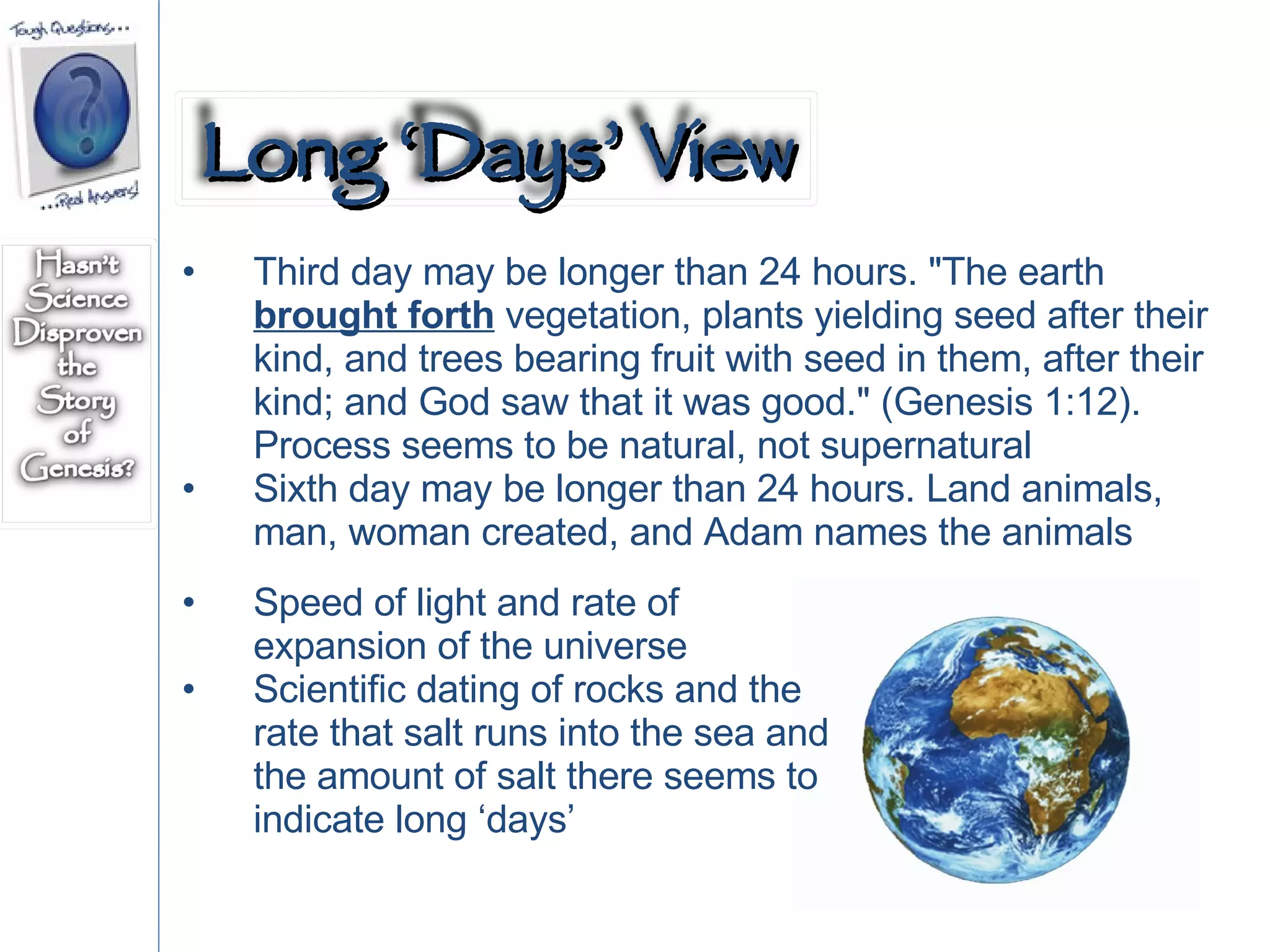 Third day may be longer than 24 hours. "The earth  brought forth  vegetation, plants yielding seed after their kind, and trees bearing fruit with seed in them, after their kind; and God saw that it was good." (Genesis 1:12).  Process seems to be natural, not supernatural Sixth day may be longer than 24 hours. Land animals, man, woman created, and Adam names the animals Speed of light and rate of expansion of the universe Scientific dating of rocks and the rate that salt runs into the sea and the amount of salt there seems to indicate long ‘days’ Long ‘Days’ View 