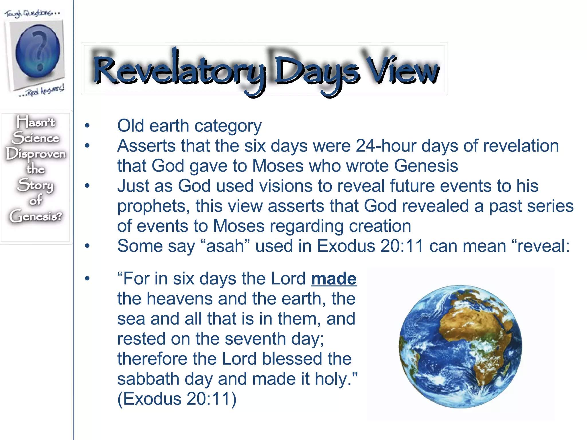 Old earth category Asserts that the six days were 24-hour days of revelation that God gave to Moses who wrote Genesis Just as God used visions to reveal future events to his prophets, this view asserts that God revealed a past series of events to Moses regarding creation Some say “asah” used in Exodus 20:11 can mean “reveal: “ For in six days the Lord  made  the heavens and the earth, the sea and all that is in them, and rested on the seventh day; therefore the Lord blessed the sabbath day and made it holy." (Exodus 20:11)  Revelatory Days View 