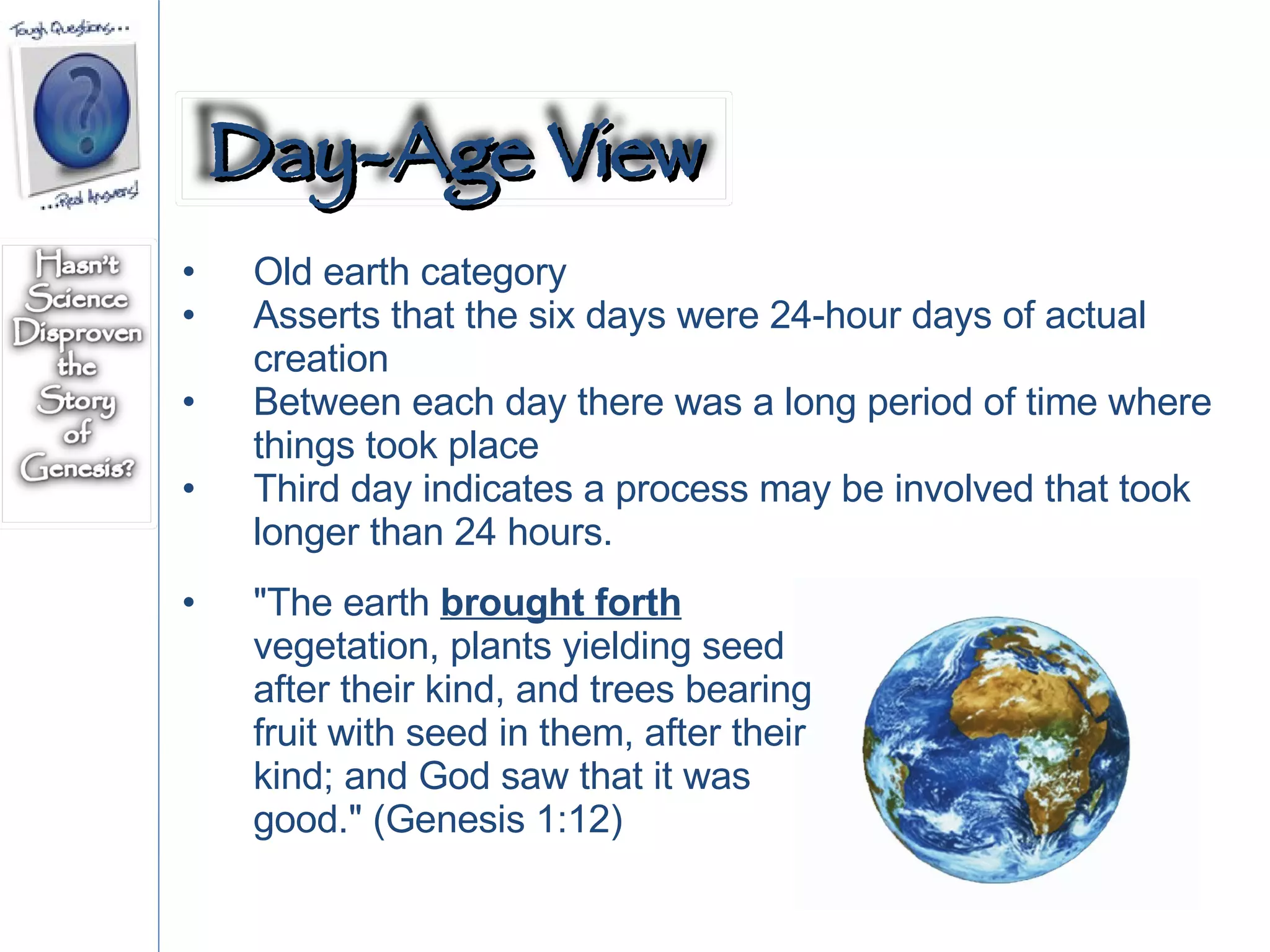 Old earth category Asserts that the six days were 24-hour days of actual creation Between each day there was a long period of time where things took place Third day indicates a process may be involved that took longer than 24 hours. "The earth  brought forth  vegetation, plants yielding seed after their kind, and trees bearing fruit with seed in them, after their kind; and God saw that it was good." (Genesis 1:12) Day-Age View 
