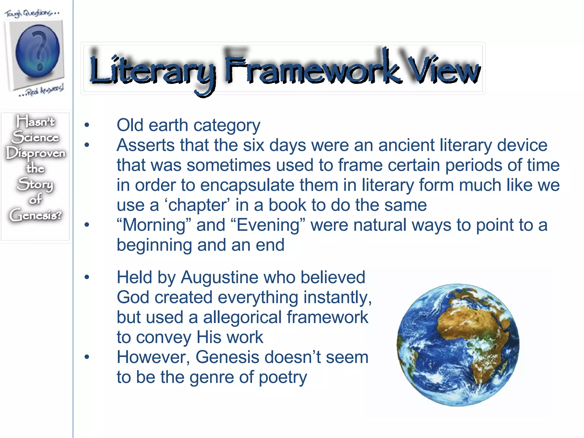 Old earth category Asserts that the six days were an ancient literary device that was sometimes used to frame certain periods of time in order to encapsulate them in literary form much like we use a ‘chapter’ in a book to do the same “ Morning” and “Evening” were natural ways to point to a beginning and an end Held by Augustine who believed God created everything instantly, but used a allegorical framework to convey His work However, Genesis doesn’t seem to be the genre of poetry  Literary Framework View 
