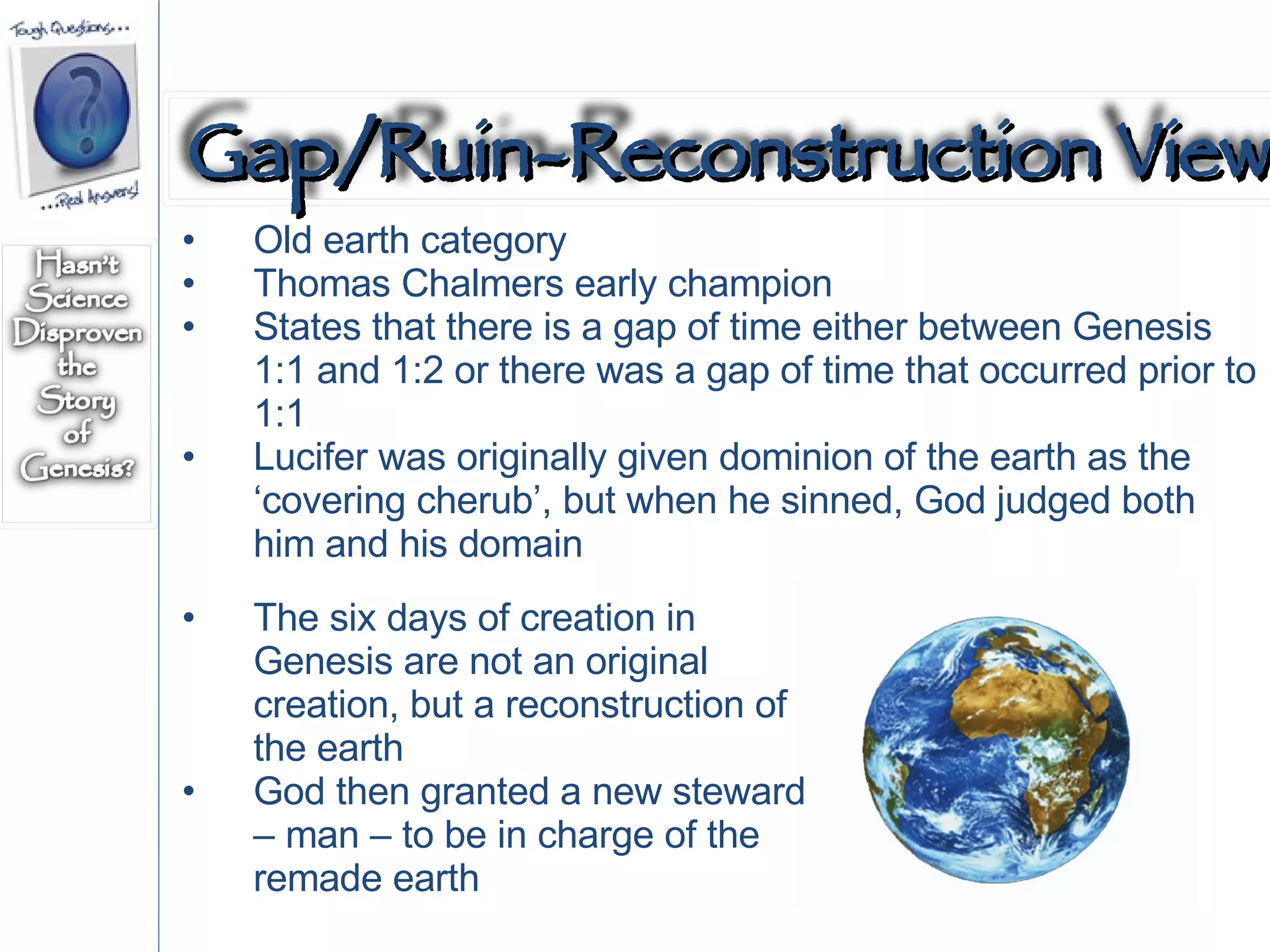 Old earth category Thomas Chalmers early champion States that there is a gap of time either between Genesis 1:1 and 1:2 or there was a gap of time that occurred prior to 1:1 Lucifer was originally given dominion of the earth as the ‘covering cherub’, but when he sinned, God judged both him and his domain The six days of creation in Genesis are not an original creation, but a reconstruction of the earth God then granted a new steward – man – to be in charge of the remade earth Gap/Ruin-Reconstruction View 