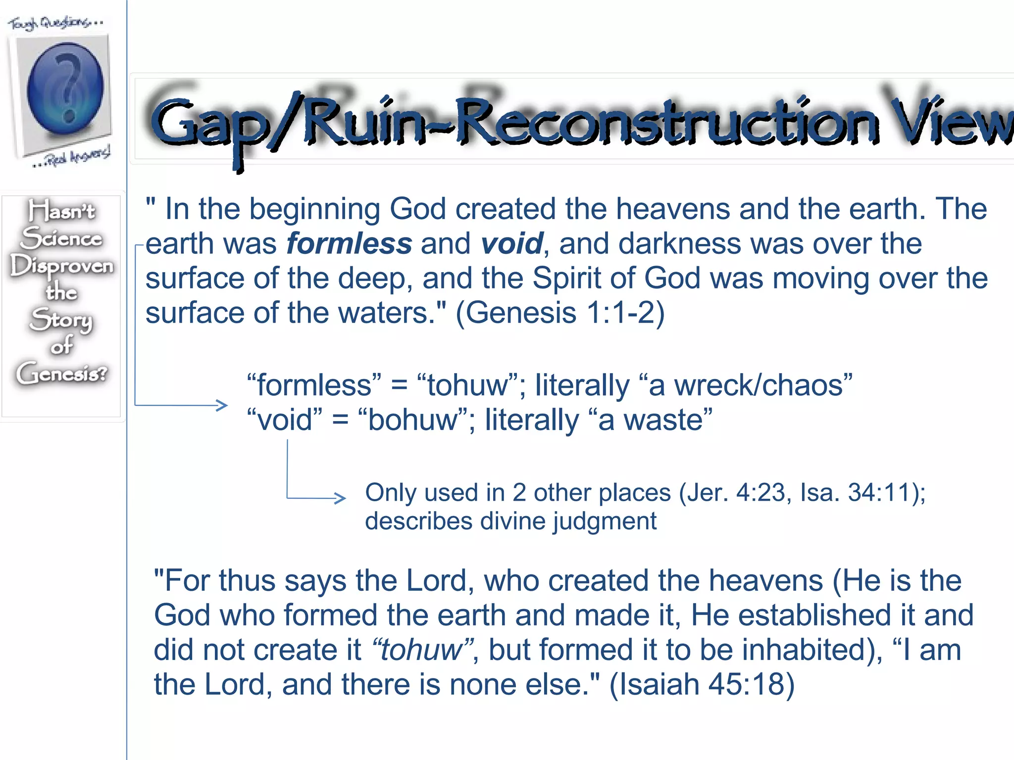 " In the beginning God created the heavens and the earth. The earth was  formless  and  void , and darkness was over the surface of the deep, and the Spirit of God was moving over the surface of the waters." (Genesis 1:1-2)  “ formless” = “tohuw”; literally “a wreck/chaos” “ void” = “bohuw”; literally “a waste” "For thus says the Lord, who created the heavens (He is the God who formed the earth and made it, He established it and did not create it  “tohuw” , but formed it to be inhabited), “I am the Lord, and there is none else." (Isaiah 45:18)  Only used in 2 other places (Jer. 4:23, Isa. 34:11); describes divine judgment Gap/Ruin-Reconstruction View 