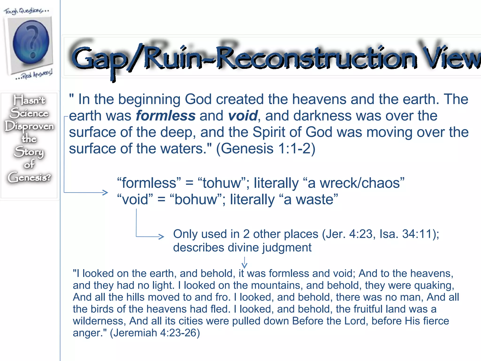 " In the beginning God created the heavens and the earth. The earth was  formless  and  void , and darkness was over the surface of the deep, and the Spirit of God was moving over the surface of the waters." (Genesis 1:1-2)  “ formless” = “tohuw”; literally “a wreck/chaos” “ void” = “bohuw”; literally “a waste” "I looked on the earth, and behold, it was formless and void; And to the heavens, and they had no light. I looked on the mountains, and behold, they were quaking, And all the hills moved to and fro. I looked, and behold, there was no man, And all the birds of the heavens had fled. I looked, and behold, the fruitful land was a wilderness, And all its cities were pulled down Before the Lord, before His fierce anger." (Jeremiah 4:23-26)  Only used in 2 other places (Jer. 4:23, Isa. 34:11); describes divine judgment Gap/Ruin-Reconstruction View 