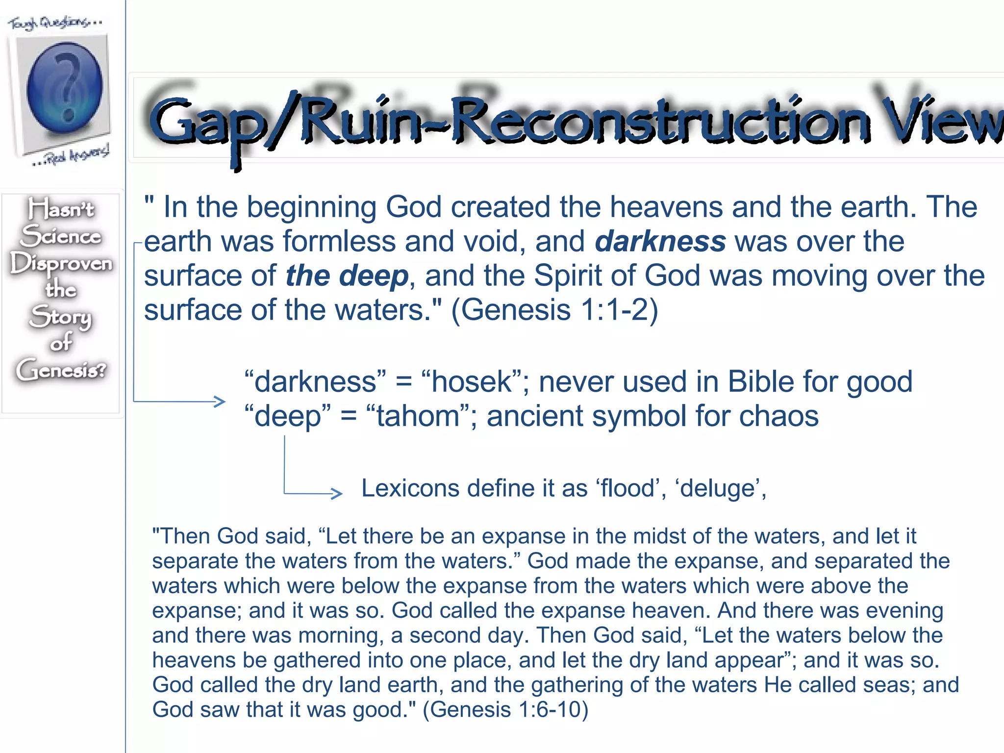 " In the beginning God created the heavens and the earth. The earth was formless and void, and  darkness  was over the surface of  the deep , and the Spirit of God was moving over the surface of the waters." (Genesis 1:1-2)  “ darkness” = “hosek”; never used in Bible for good “ deep” = “tahom”; ancient symbol for chaos "Then God said, “Let there be an expanse in the midst of the waters, and let it separate the waters from the waters.” God made the expanse, and separated the waters which were below the expanse from the waters which were above the expanse; and it was so. God called the expanse heaven. And there was evening and there was morning, a second day. Then God said, “Let the waters below the heavens be gathered into one place, and let the dry land appear”; and it was so. God called the dry land earth, and the gathering of the waters He called seas; and God saw that it was good." (Genesis 1:6-10)  Lexicons define it as ‘flood’, ‘deluge’,  Gap/Ruin-Reconstruction View 