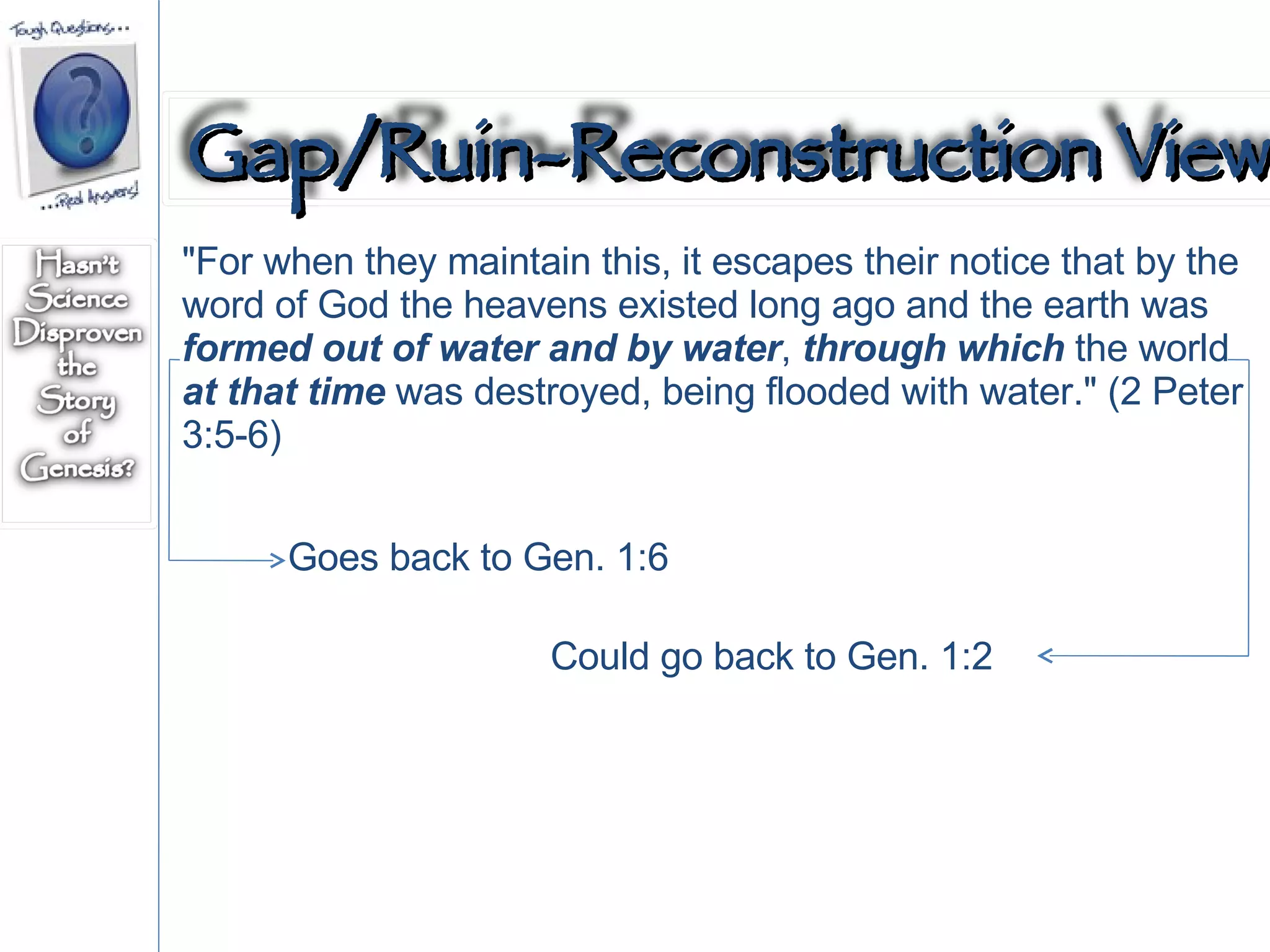 "For when they maintain this, it escapes their notice that by the word of God the heavens existed long ago and the earth was  formed out of water and by water ,  through which  the world  at that time  was destroyed, being flooded with water." (2 Peter 3:5-6)  Goes back to Gen. 1:6  Could go back to Gen. 1:2 Gap/Ruin-Reconstruction View 