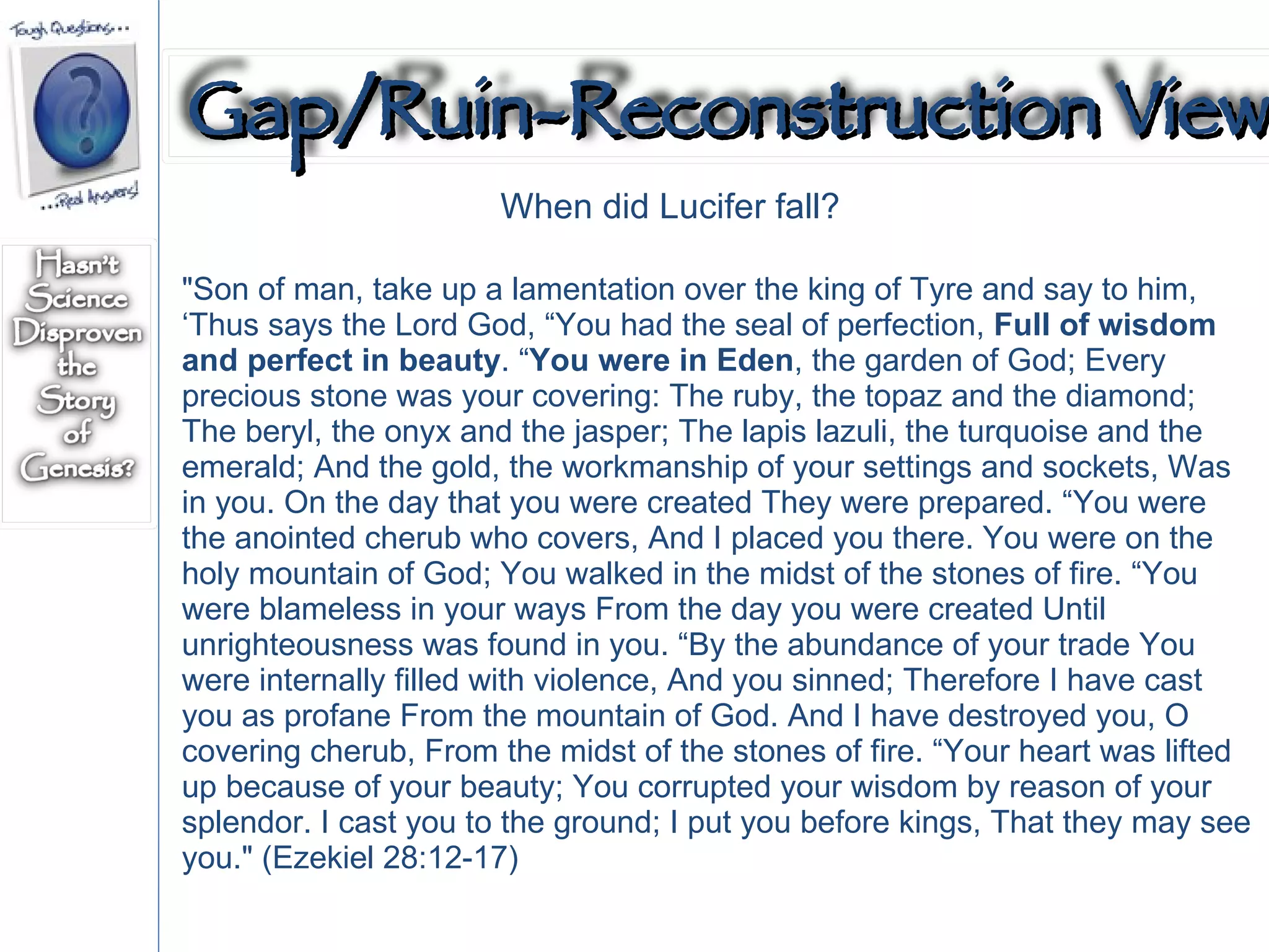 "Son of man, take up a lamentation over the king of Tyre and say to him, ‘Thus says the Lord God, “You had the seal of perfection,  Full of wisdom and perfect in beauty . “ You were in Eden , the garden of God; Every precious stone was your covering: The ruby, the topaz and the diamond; The beryl, the onyx and the jasper; The lapis lazuli, the turquoise and the emerald; And the gold, the workmanship of your settings and sockets, Was in you. On the day that you were created They were prepared. “You were the anointed cherub who covers, And I placed you there. You were on the holy mountain of God; You walked in the midst of the stones of fire. “You were blameless in your ways From the day you were created Until unrighteousness was found in you. “By the abundance of your trade You were internally filled with violence, And you sinned; Therefore I have cast you as profane From the mountain of God. And I have destroyed you, O covering cherub, From the midst of the stones of fire. “Your heart was lifted up because of your beauty; You corrupted your wisdom by reason of your splendor. I cast you to the ground; I put you before kings, That they may see you." (Ezekiel 28:12-17)  When did Lucifer fall? Gap/Ruin-Reconstruction View 