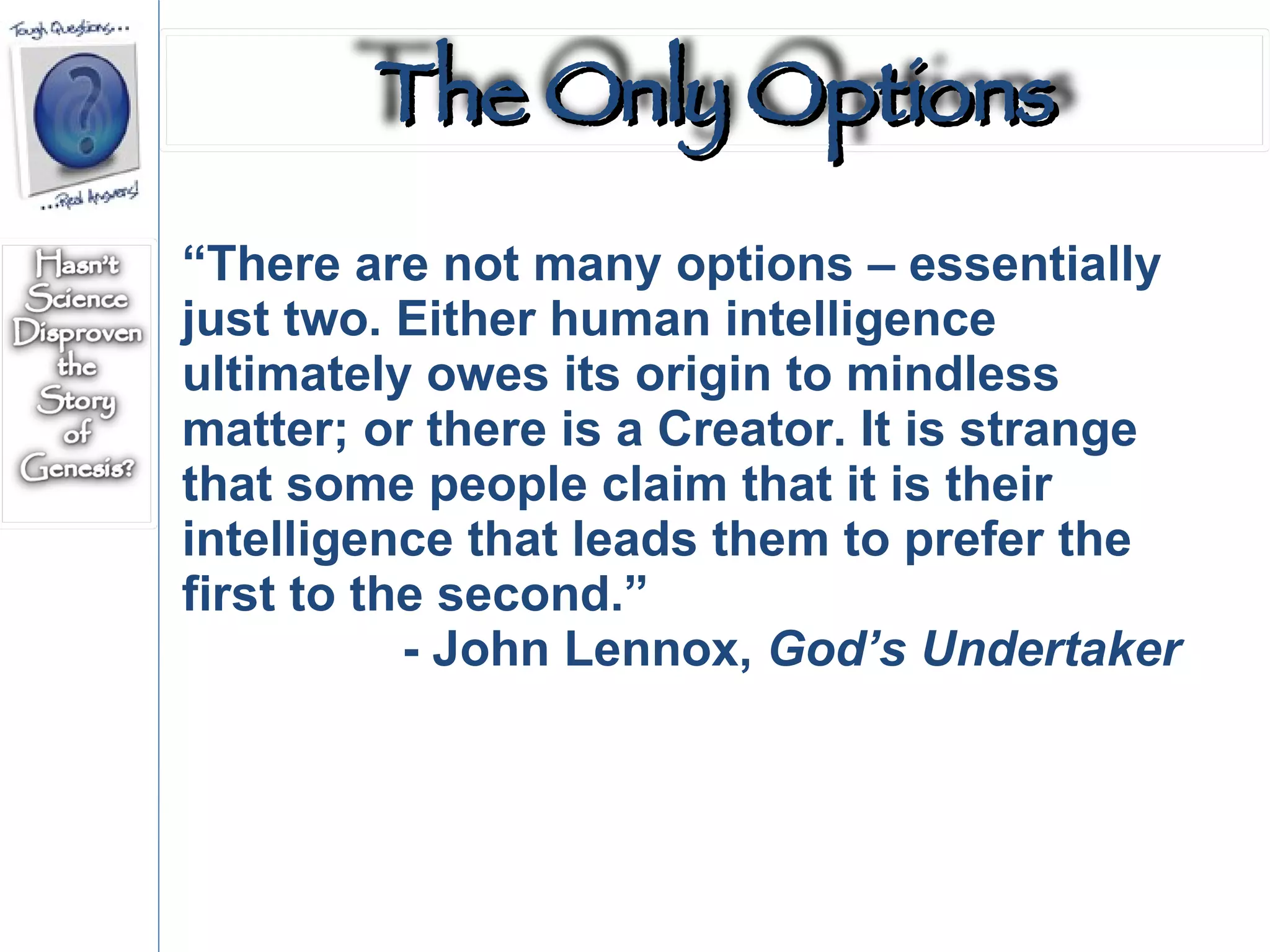 “ There are not many options – essentially just two. Either human intelligence ultimately owes its origin to mindless matter; or there is a Creator. It is strange that some people claim that it is their intelligence that leads them to prefer the first to the second.” - John Lennox,  God’s Undertaker The Only Options 
