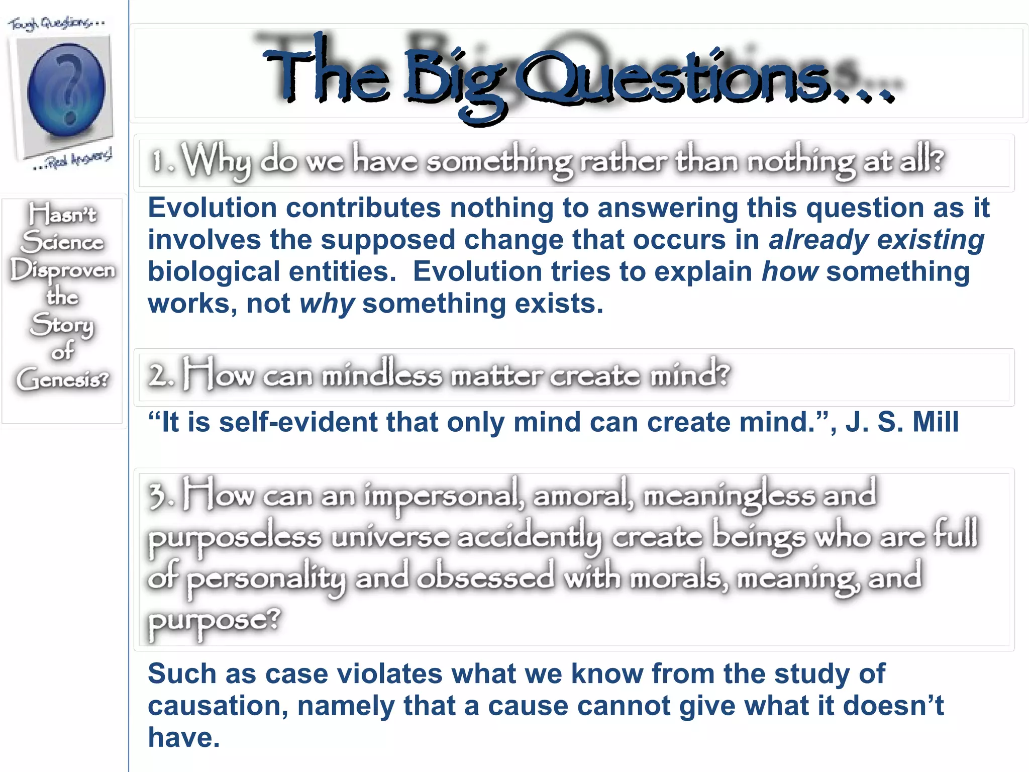 Evolution contributes nothing to answering this question as it involves the supposed change that occurs in  already   existing  biological entities.  Evolution tries to explain  how  something works, not  why  something exists.  “ It is self-evident that only mind can create mind.”, J. S. Mill  Such as case violates what we know from the study of causation, namely that a cause cannot give what it doesn’t have.  The Big Questions… 