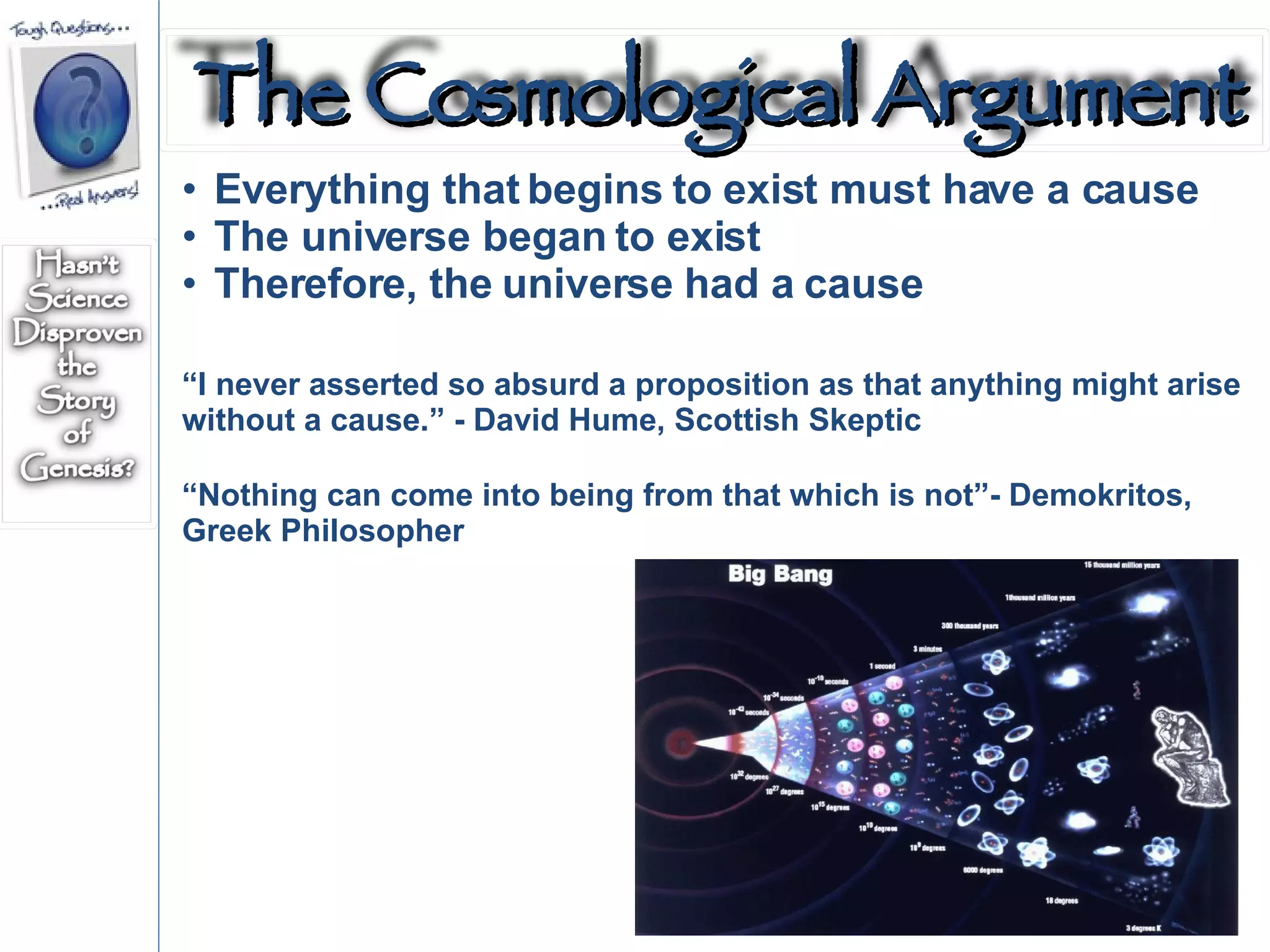 Everything that begins to exist must have a cause The universe began to exist Therefore, the universe had a cause “ I never asserted so absurd a proposition as that anything might arise without a cause.” - David Hume, Scottish Skeptic “ Nothing can come into being from that which is not”- Demokritos, Greek Philosopher The Cosmological Argument 