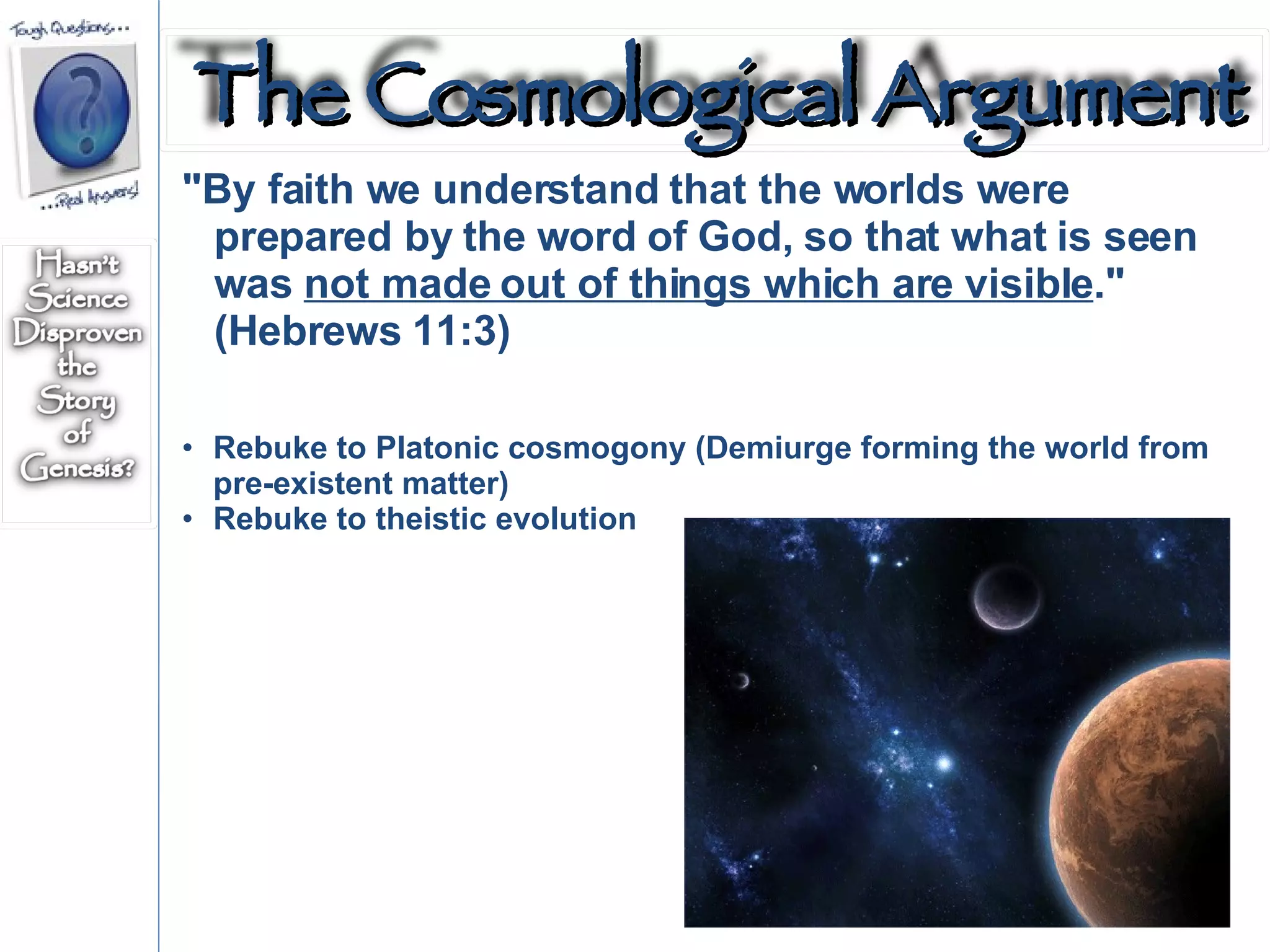 "By faith we understand that the worlds were prepared by the word of God, so that what is seen was  not made out of things which are visible ." (Hebrews 11:3)  Rebuke to Platonic cosmogony (Demiurge forming the world from pre-existent matter) Rebuke to theistic evolution The Cosmological Argument 