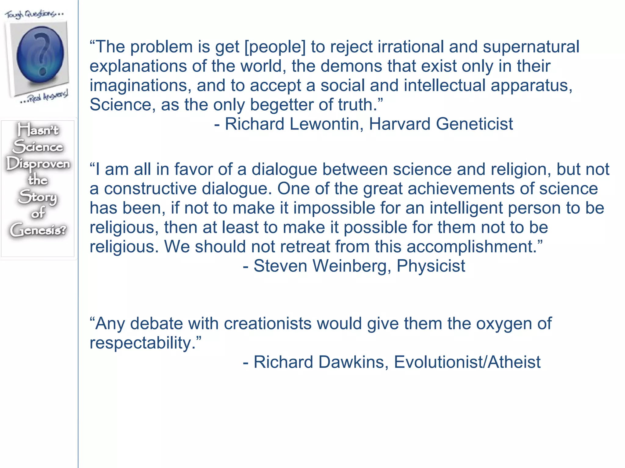 “ The problem is get [people] to reject irrational and supernatural explanations of the world, the demons that exist only in their imaginations, and to accept a social and intellectual apparatus, Science, as the only begetter of truth.”  - Richard Lewontin, Harvard Geneticist  “ I am all in favor of a dialogue between science and religion, but not a constructive dialogue. One of the great achievements of science has been, if not to make it impossible for an intelligent person to be religious, then at least to make it possible for them not to be religious. We should not retreat from this accomplishment.”  - Steven Weinberg, Physicist  “ Any debate with creationists would give them the oxygen of respectability.”  - Richard Dawkins, Evolutionist/Atheist 