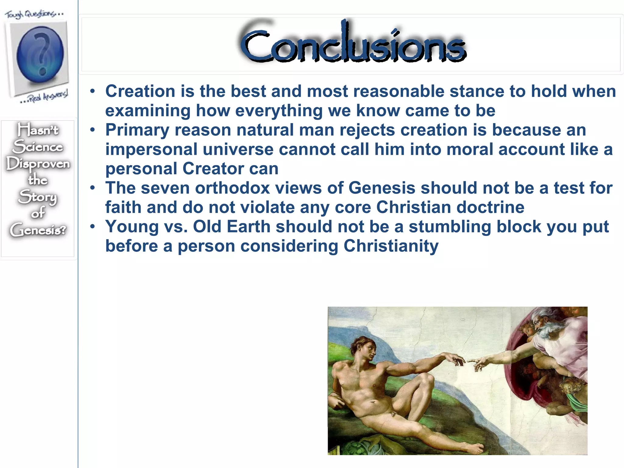 Creation is the best and most reasonable stance to hold when examining how everything we know came to be Primary reason natural man rejects creation is because an impersonal universe cannot call him into moral account like a personal Creator can The seven orthodox views of Genesis should not be a test for faith and do not violate any core Christian doctrine Young vs. Old Earth should not be a stumbling block you put before a person considering Christianity Conclusions 