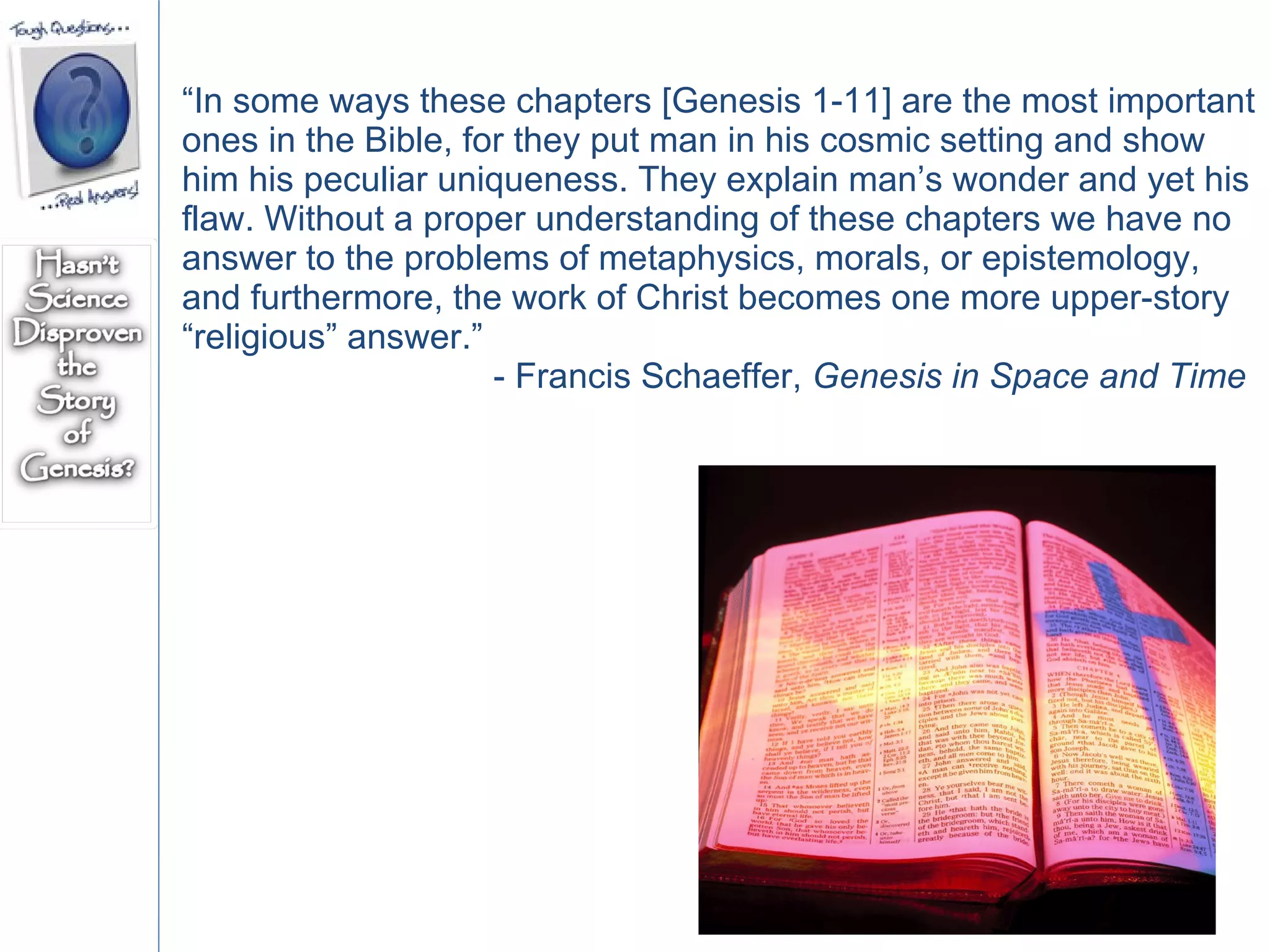 “ In some ways these chapters [Genesis 1-11] are the most important ones in the Bible, for they put man in his cosmic setting and show him his peculiar uniqueness. They explain man’s wonder and yet his flaw. Without a proper understanding of these chapters we have no answer to the problems of metaphysics, morals, or epistemology, and furthermore, the work of Christ becomes one more upper-story “religious” answer.”  - Francis Schaeffer,  Genesis in Space and Time 