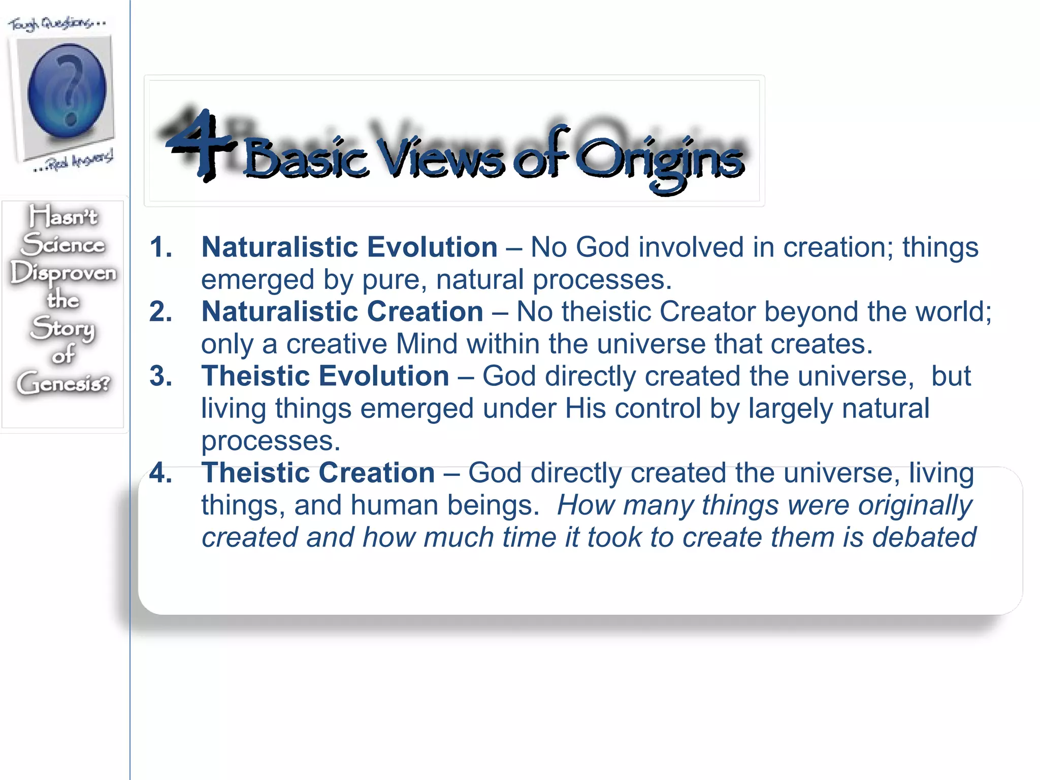 Naturalistic Evolution  – No God involved in creation; things emerged by pure, natural processes. Naturalistic Creation  – No theistic Creator beyond the world; only a creative Mind within the universe that creates. Theistic Evolution  – God directly created the universe,  but living things emerged under His control by largely natural processes. Theistic Creation  – God directly created the universe, living things, and human beings.  How many things were originally created and how much time it took to create them is debated 4  Basic Views of Origins 