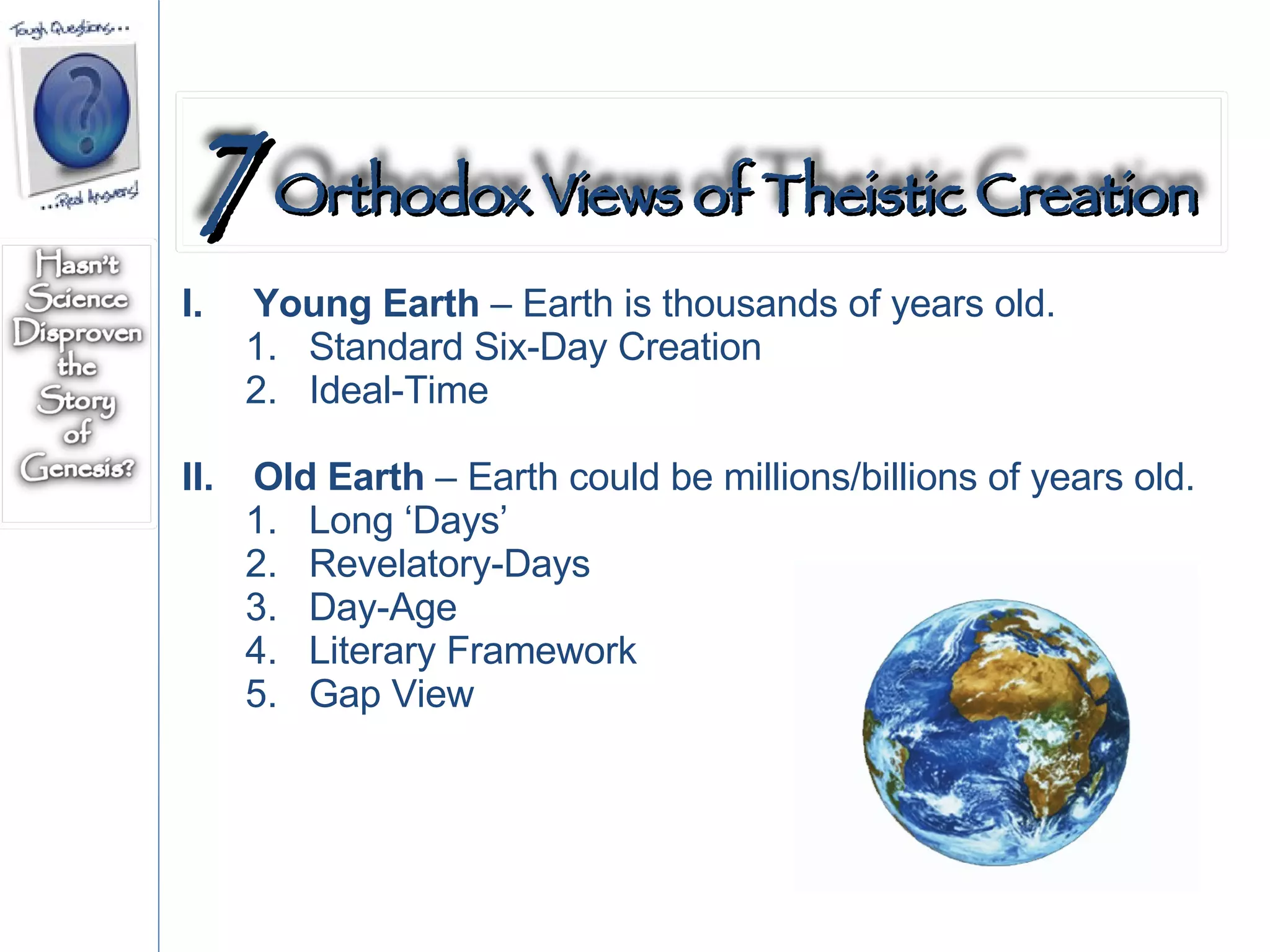 Young Earth  – Earth is thousands of years old. Standard Six-Day Creation Ideal-Time  Old Earth  – Earth could be millions/billions of years old. Long ‘Days’ Revelatory-Days Day-Age Literary Framework Gap View 7   Orthodox Views of Theistic Creation 