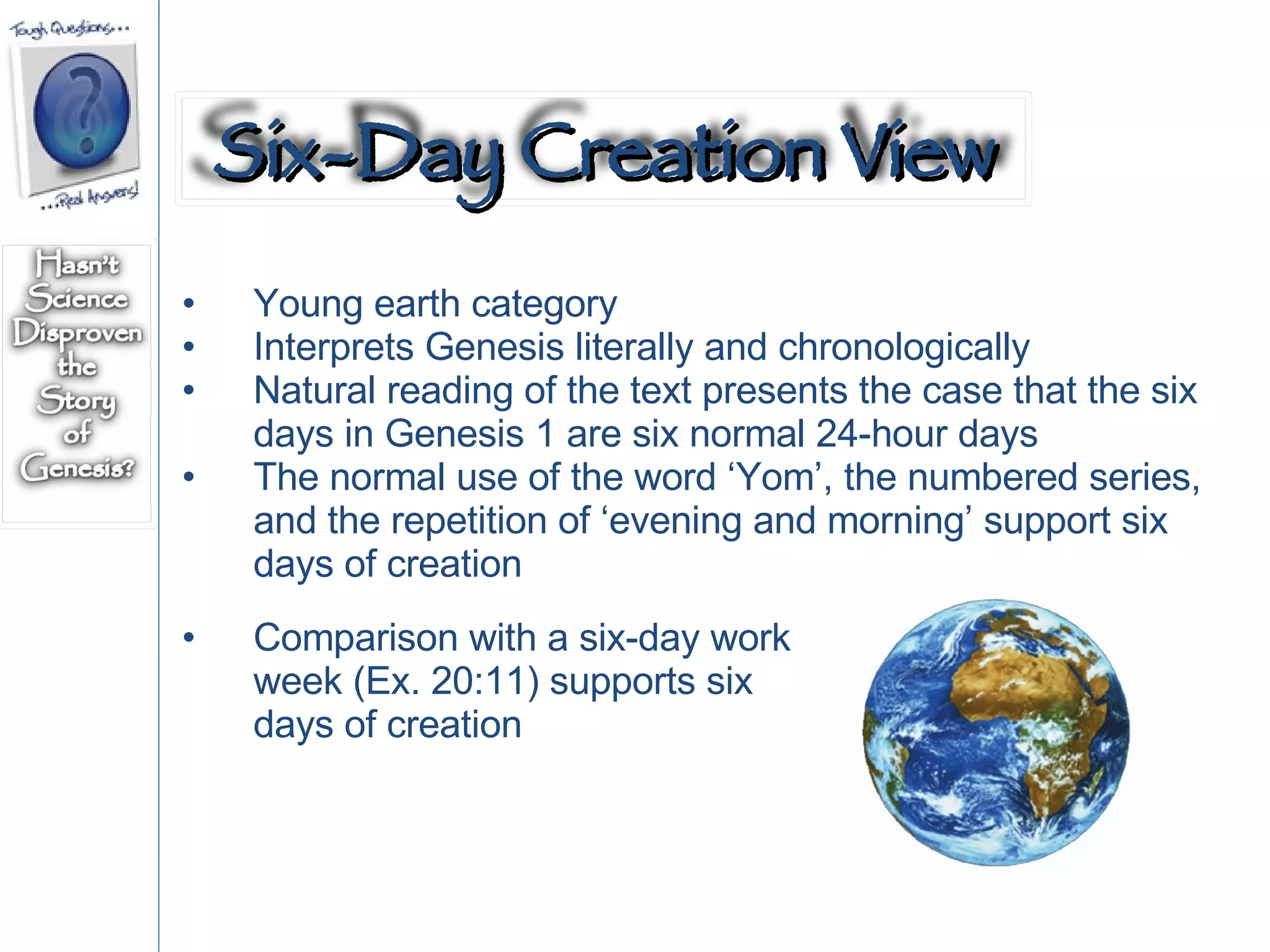 Young earth category Interprets Genesis literally and chronologically Natural reading of the text presents the case that the six days in Genesis 1 are six normal 24-hour days The normal use of the word ‘Yom’, the numbered series, and the repetition of ‘evening and morning’ support six days of creation  Comparison with a six-day work week (Ex. 20:11) supports six days of creation Six-Day Creation View 