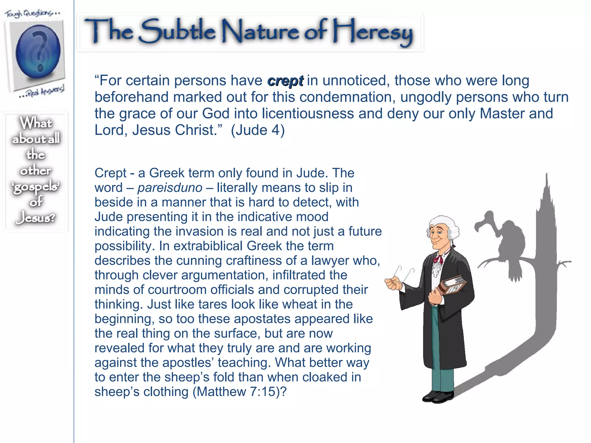 “ For certain persons have  crept  in unnoticed, those who were long beforehand marked out for this condemnation, ungodly persons who turn the grace of our God into licentiousness and deny our only Master and Lord, Jesus Christ.”  (Jude 4) Crept - a Greek term only found in Jude. The word –  pareisduno  – literally means to slip in beside in a manner that is hard to detect, with Jude presenting it in the indicative mood indicating the invasion is real and not just a future possibility. In extrabiblical Greek the term describes the cunning craftiness of a lawyer who, through clever argumentation, infiltrated the minds of courtroom officials and corrupted their thinking. Just like tares look like wheat in the beginning, so too these apostates appeared like the real thing on the surface, but are now revealed for what they truly are and are working against the apostles’ teaching. What better way to enter the sheep’s fold than when cloaked in sheep’s clothing (Matthew 7:15)? 