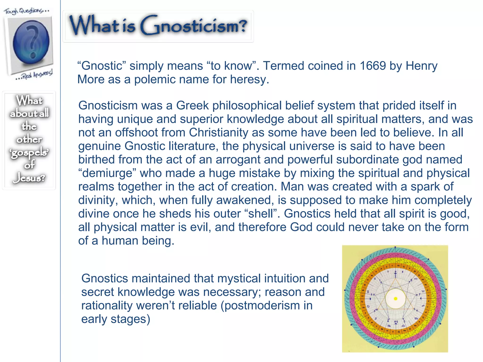“ Gnostic” simply means “to know”. Termed coined in 1669 by Henry More as a polemic name for heresy. Gnosticism was a Greek philosophical belief system that prided itself in having unique and superior knowledge about all spiritual matters, and was not an offshoot from Christianity as some have been led to believe. In all genuine Gnostic literature, the physical universe is said to have been birthed from the act of an arrogant and powerful subordinate god named “demiurge” who made a huge mistake by mixing the spiritual and physical realms together in the act of creation. Man was created with a spark of divinity, which, when fully awakened, is supposed to make him completely divine once he sheds his outer “shell”. Gnostics held that all spirit is good, all physical matter is evil, and therefore God could never take on the form of a human being. Gnostics maintained that mystical intuition and secret knowledge was necessary; reason and rationality weren’t reliable (postmoderism in early stages)  