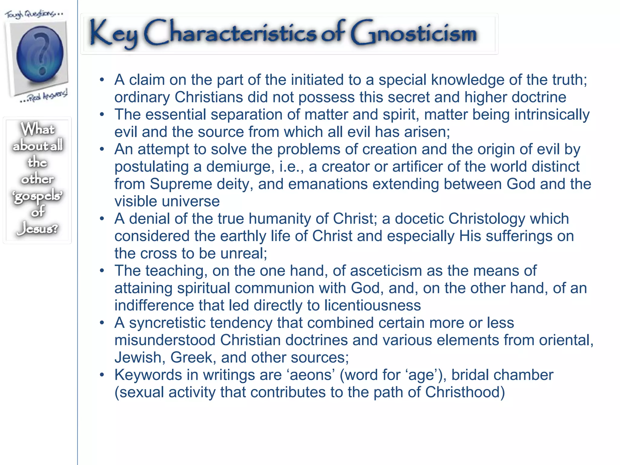 A claim on the part of the initiated to a special knowledge of the truth; ordinary Christians did not possess this secret and higher doctrine  The essential separation of matter and spirit, matter being intrinsically evil and the source from which all evil has arisen;  An attempt to solve the problems of creation and the origin of evil by postulating a demiurge, i.e., a creator or artificer of the world distinct from Supreme deity, and emanations extending between God and the visible universe A denial of the true humanity of Christ; a docetic Christology which considered the earthly life of Christ and especially His sufferings on the cross to be unreal;  The teaching, on the one hand, of asceticism as the means of attaining spiritual communion with God, and, on the other hand, of an indifference that led directly to licentiousness  A syncretistic tendency that combined certain more or less misunderstood Christian doctrines and various elements from oriental, Jewish, Greek, and other sources;  Keywords in writings are ‘aeons’ (word for ‘age’), bridal chamber (sexual activity that contributes to the path of Christhood)  
