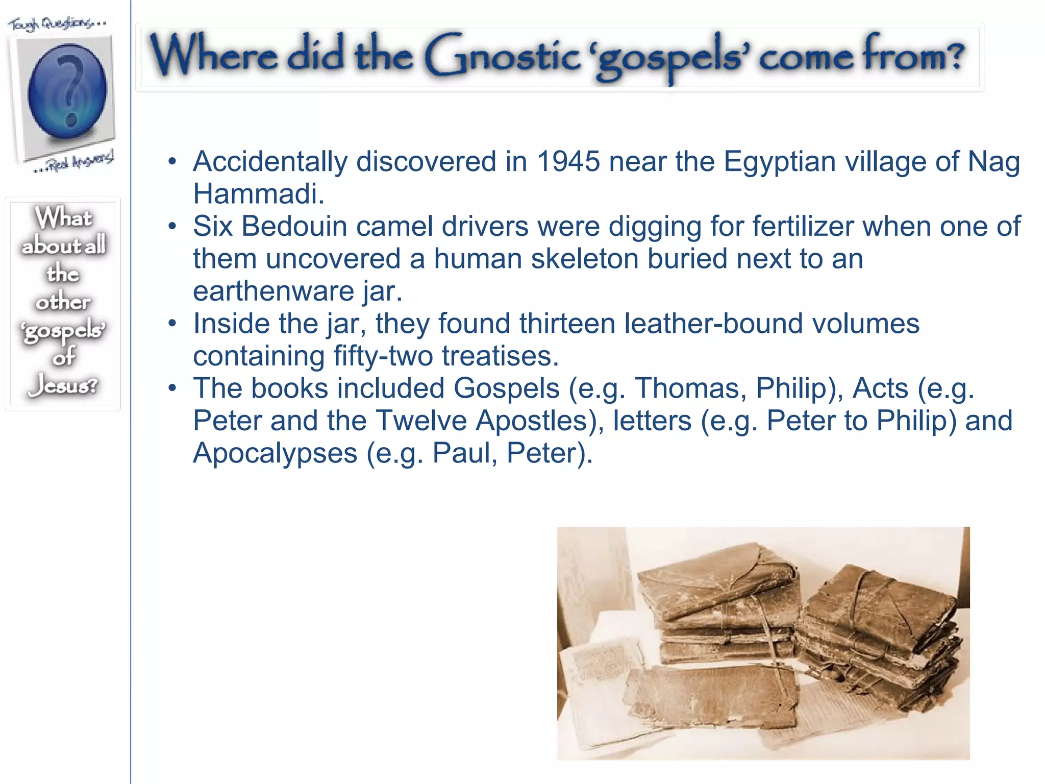 Accidentally discovered in 1945 near the Egyptian village of Nag Hammadi. Six Bedouin camel drivers were digging for fertilizer when one of them uncovered a human skeleton buried next to an earthenware jar. Inside the jar, they found thirteen leather-bound volumes containing fifty-two treatises. The books included Gospels (e.g. Thomas, Philip), Acts (e.g. Peter and the Twelve Apostles), letters (e.g. Peter to Philip) and Apocalypses (e.g. Paul, Peter). 