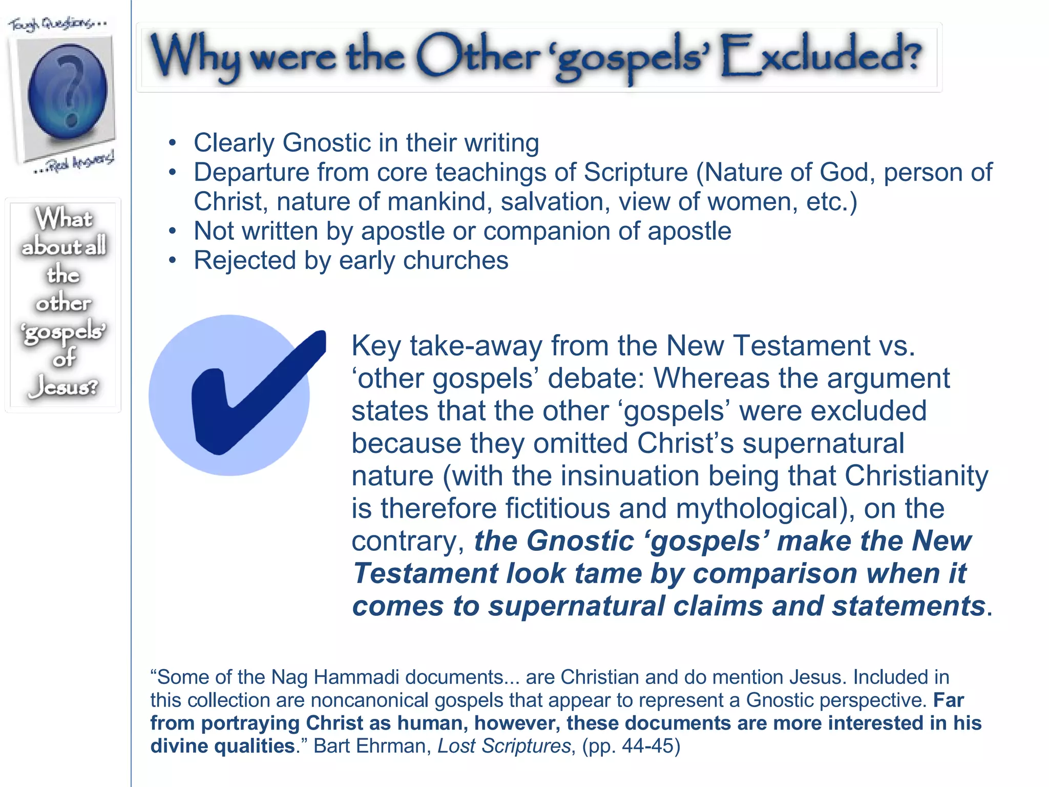 Clearly Gnostic in their writing Departure from core teachings of Scripture (Nature of God, person of Christ, nature of mankind, salvation, view of women, etc.) Not written by apostle or companion of apostle Rejected by early churches Key take-away from the New Testament vs. ‘other gospels’ debate: Whereas the argument states that the other ‘gospels’ were excluded because they omitted Christ’s supernatural nature (with the insinuation being that Christianity is therefore fictitious and mythological), on the contrary,  the Gnostic ‘gospels’ make the New Testament look tame by comparison when it comes to supernatural claims and statements .  “ Some of the Nag Hammadi documents... are Christian and do mention Jesus. Included in this collection are noncanonical gospels that appear to represent a Gnostic perspective.  Far from portraying Christ as human, however, these documents are more interested in his divine qualities .” Bart Ehrman,  Lost Scriptures , (pp. 44-45) 