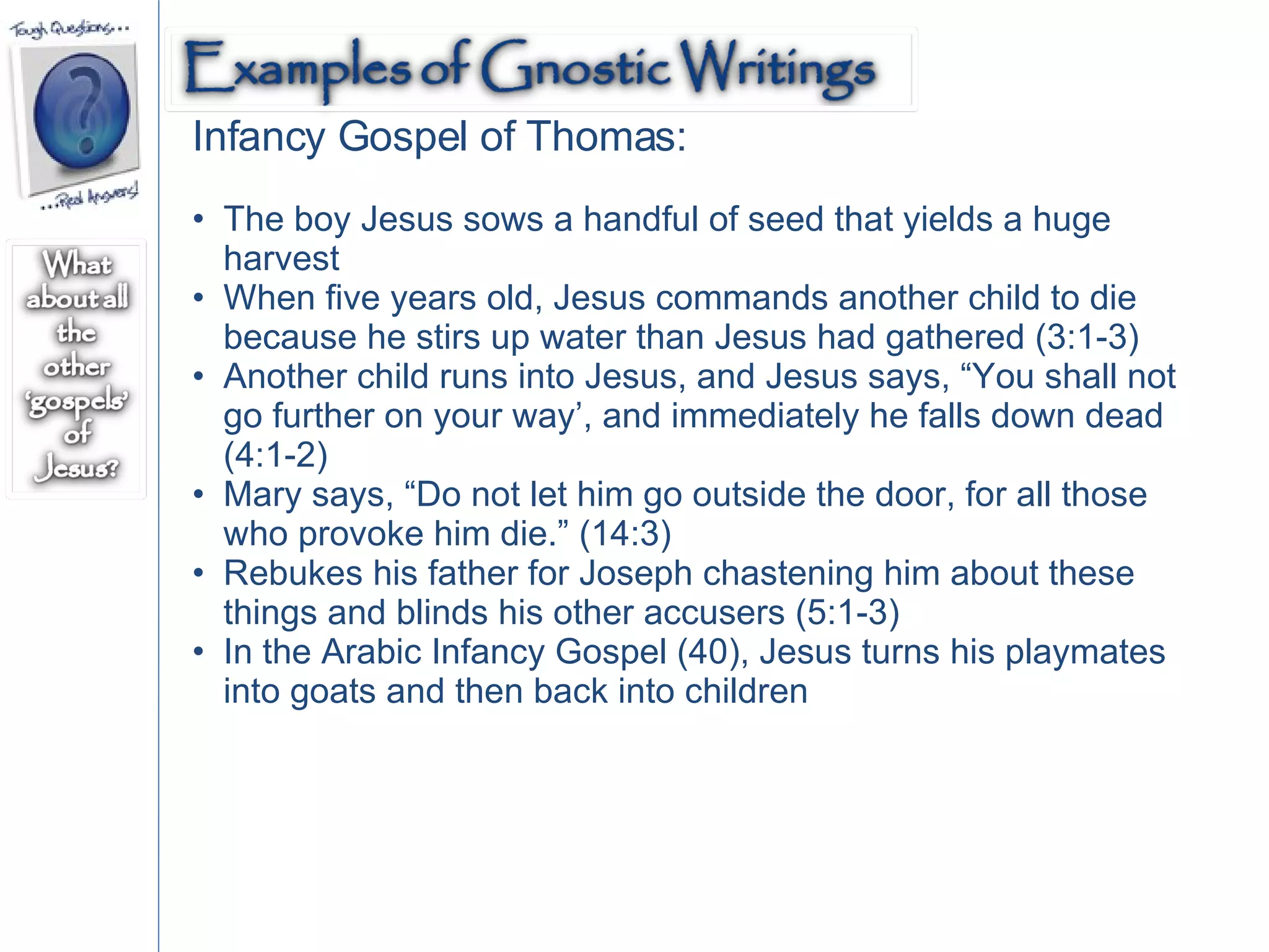 Infancy Gospel of Thomas: The boy Jesus sows a handful of seed that yields a huge harvest When five years old, Jesus commands another child to die because he stirs up water than Jesus had gathered (3:1-3) Another child runs into Jesus, and Jesus says, “You shall not go further on your way’, and immediately he falls down dead (4:1-2)  Mary says, “Do not let him go outside the door, for all those who provoke him die.” (14:3) Rebukes his father for Joseph chastening him about these things and blinds his other accusers (5:1-3)  In the Arabic Infancy Gospel (40), Jesus turns his playmates into goats and then back into children 