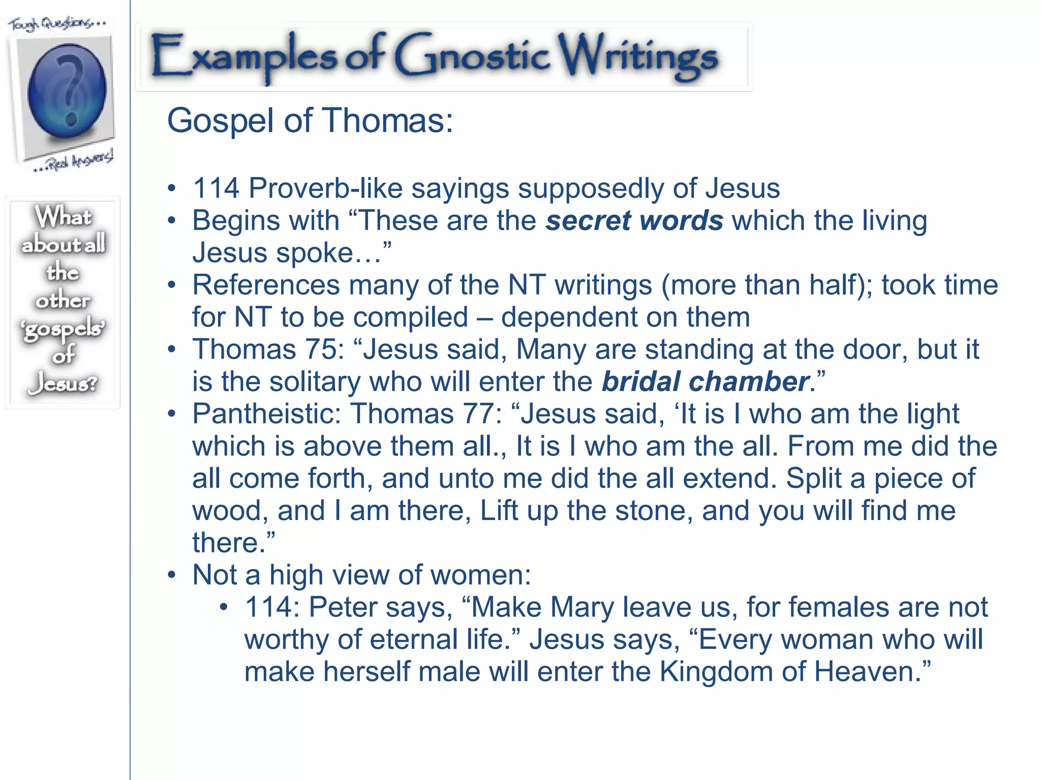 Gospel of Thomas: 114 Proverb-like sayings supposedly of Jesus Begins with “These are the  secret words  which the living Jesus spoke…” References many of the NT writings (more than half); took time for NT to be compiled – dependent on them  Thomas 75: “Jesus said, Many are standing at the door, but it is the solitary who will enter the  bridal chamber .”  Pantheistic: Thomas 77: “Jesus said, ‘It is I who am the light which is above them all., It is I who am the all. From me did the all come forth, and unto me did the all extend. Split a piece of wood, and I am there, Lift up the stone, and you will find me there.” Not a high view of women:  114: Peter says, “Make Mary leave us, for females are not worthy of eternal life.” Jesus says, “Every woman who will make herself male will enter the Kingdom of Heaven.” 