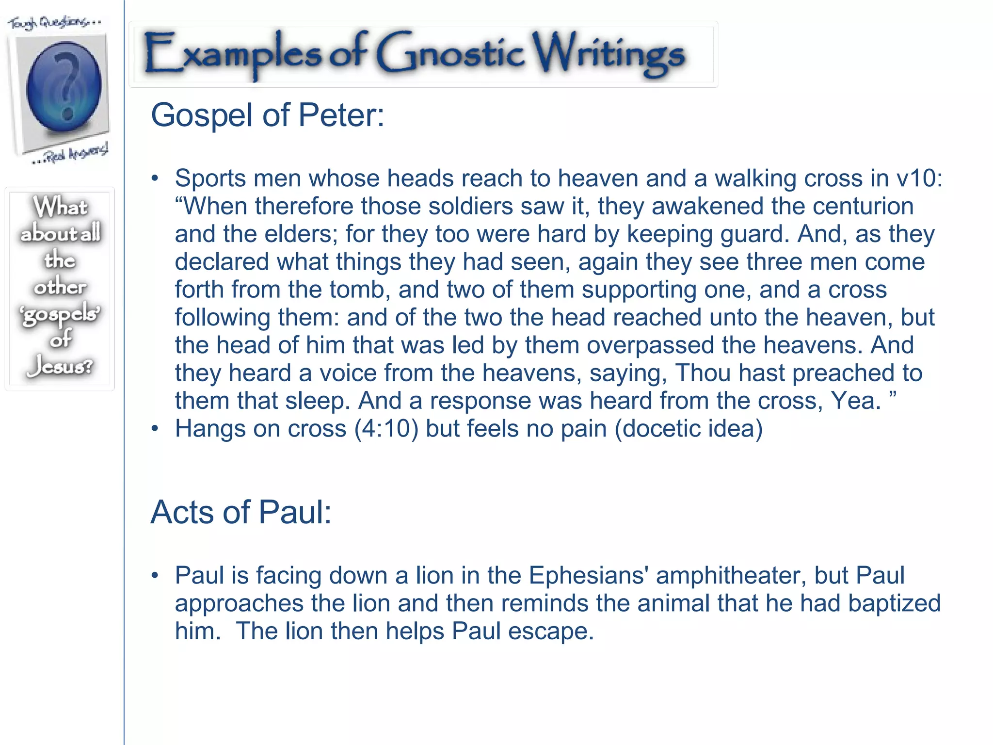 Gospel of Peter: Sports men whose heads reach to heaven and a walking cross in v10: “When therefore those soldiers saw it, they awakened the centurion and the elders; for they too were hard by keeping guard. And, as they declared what things they had seen, again they see three men come forth from the tomb, and two of them supporting one, and a cross following them: and of the two the head reached unto the heaven, but the head of him that was led by them overpassed the heavens. And they heard a voice from the heavens, saying, Thou hast preached to them that sleep. And a response was heard from the cross, Yea. ” Hangs on cross (4:10) but feels no pain (docetic idea) Acts of Paul: Paul is facing down a lion in the Ephesians' amphitheater, but Paul approaches the lion and then reminds the animal that he had baptized him.  The lion then helps Paul escape.  