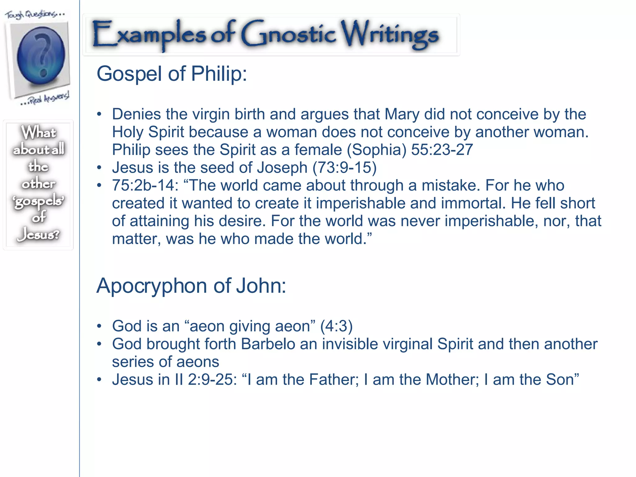 Gospel of Philip: Denies the virgin birth and argues that Mary did not conceive by the Holy Spirit because a woman does not conceive by another woman. Philip sees the Spirit as a female (Sophia) 55:23-27 Jesus is the seed of Joseph (73:9-15) 75:2b-14: “The world came about through a mistake. For he who created it wanted to create it imperishable and immortal. He fell short of attaining his desire. For the world was never imperishable, nor, that matter, was he who made the world.” Apocryphon of John: God is an “aeon giving aeon” (4:3) God brought forth Barbelo an invisible virginal Spirit and then another series of aeons Jesus in II 2:9-25: “I am the Father; I am the Mother; I am the Son” 