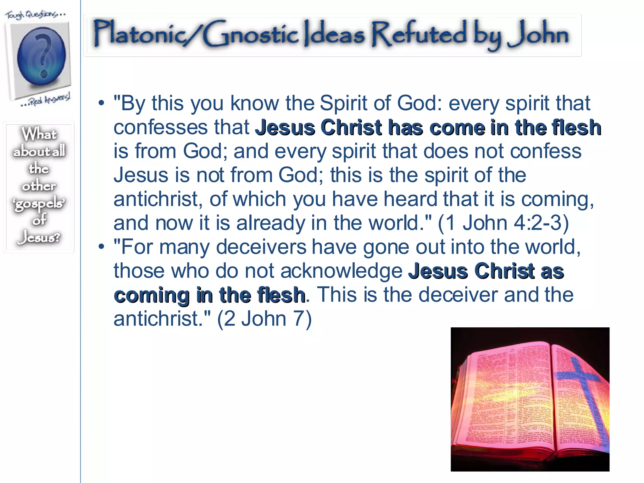 "By this you know the Spirit of God: every spirit that confesses that  Jesus Christ has come in the flesh  is from God; and every spirit that does not confess Jesus is not from God; this is the spirit of the antichrist, of which you have heard that it is coming, and now it is already in the world." (1 John 4:2-3)  "For many deceivers have gone out into the world, those who do not acknowledge  Jesus Christ as coming in the flesh . This is the deceiver and the antichrist." (2 John 7)  