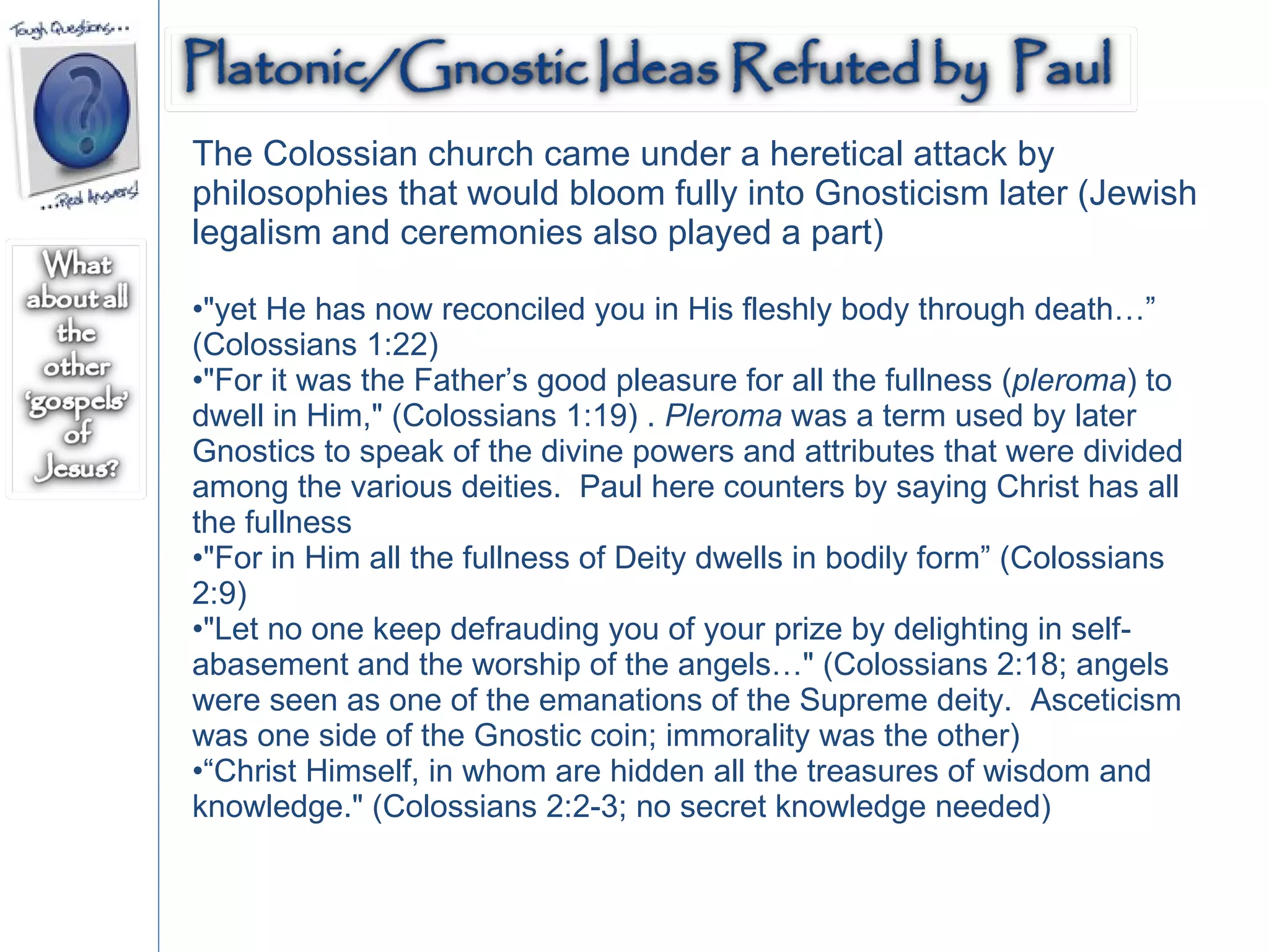 The Colossian church came under a heretical attack by philosophies that would bloom fully into Gnosticism later (Jewish legalism and ceremonies also played a part)  "yet He has now reconciled you in His fleshly body through death…” (Colossians 1:22)  "For it was the Father’s good pleasure for all the fullness ( pleroma ) to dwell in Him," (Colossians 1:19) .  Pleroma  was a term used by later Gnostics to speak of the divine powers and attributes that were divided among the various deities.  Paul here counters by saying Christ has all the fullness  "For in Him all the fullness of Deity dwells in bodily form” (Colossians 2:9) "Let no one keep defrauding you of your prize by delighting in self-abasement and the worship of the angels…" (Colossians 2:18; angels were seen as one of the emanations of the Supreme deity.  Asceticism was one side of the Gnostic coin; immorality was the other)  “ Christ Himself, in whom are hidden all the treasures of wisdom and knowledge." (Colossians 2:2-3; no secret knowledge needed)  