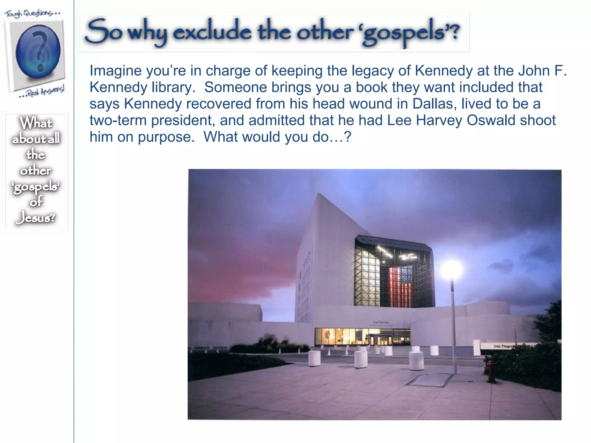 Imagine you’re in charge of keeping the legacy of Kennedy at the John F. Kennedy library.  Someone brings you a book they want included that says Kennedy recovered from his head wound in Dallas, lived to be a two-term president, and admitted that he had Lee Harvey Oswald shoot him on purpose.  What would you do…? 