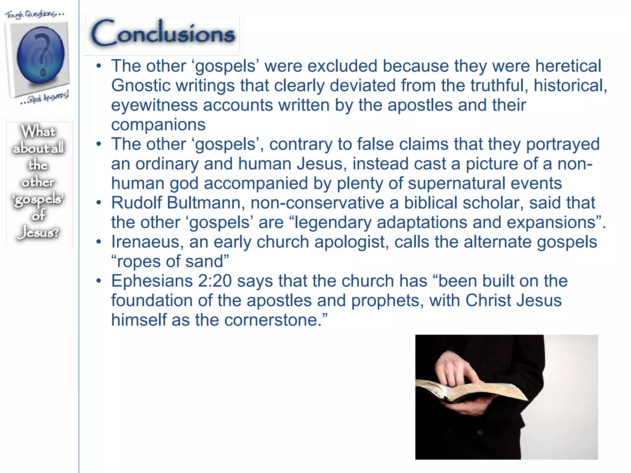 The other ‘gospels’ were excluded because they were heretical Gnostic writings that clearly deviated from the truthful, historical, eyewitness accounts written by the apostles and their companions The other ‘gospels’, contrary to false claims that they portrayed an ordinary and human Jesus, instead cast a picture of a non-human god accompanied by plenty of supernatural events Rudolf Bultmann, non-conservative a biblical scholar, said that the other ‘gospels’ are “legendary adaptations and expansions”. Irenaeus, an early church apologist, calls the alternate gospels “ropes of sand” Ephesians 2:20 says that the church has “been built on the foundation of the apostles and prophets, with Christ Jesus himself as the cornerstone.”  