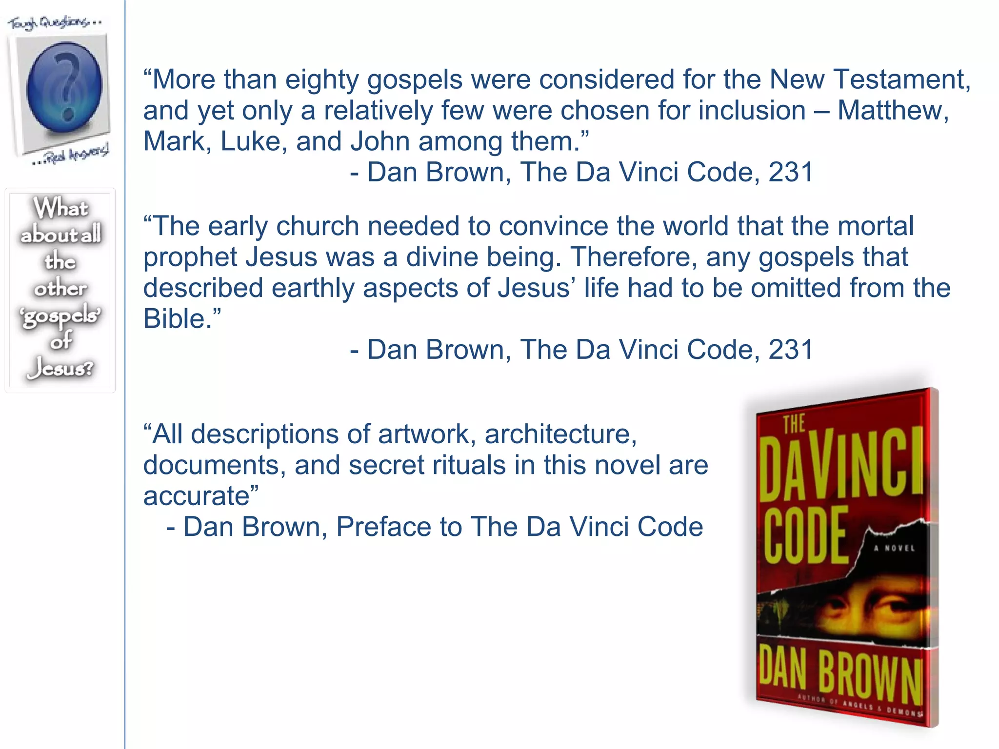 “ More than eighty gospels were considered for the New Testament, and yet only a relatively few were chosen for inclusion – Matthew, Mark, Luke, and John among them.”  - Dan Brown, The Da Vinci Code, 231 “ The early church needed to convince the world that the mortal prophet Jesus was a divine being. Therefore, any gospels that described earthly aspects of Jesus’ life had to be omitted from the Bible.”  - Dan Brown, The Da Vinci Code, 231 “ All descriptions of artwork, architecture, documents, and secret rituals in this novel are accurate”  - Dan Brown, Preface to The Da Vinci Code  