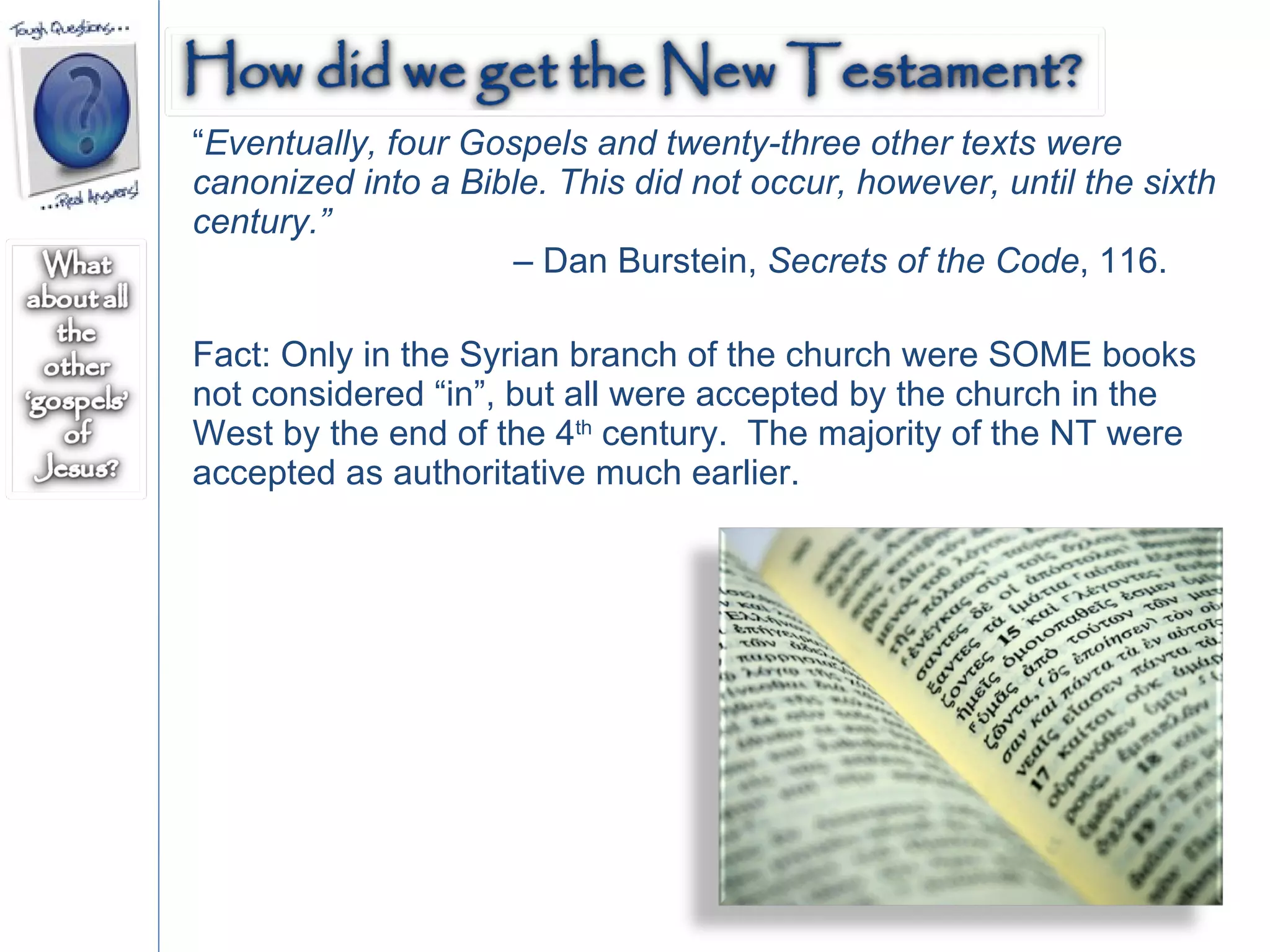 “ Eventually, four Gospels and twenty-three other texts were canonized into a Bible. This did not occur, however, until the sixth century.”   –  Dan Burstein,  Secrets of the Code , 116.  Fact: Only in the Syrian branch of the church were SOME books not considered “in”, but all were accepted by the church in the West by the end of the 4 th  century.  The majority of the NT were accepted as authoritative much earlier.  