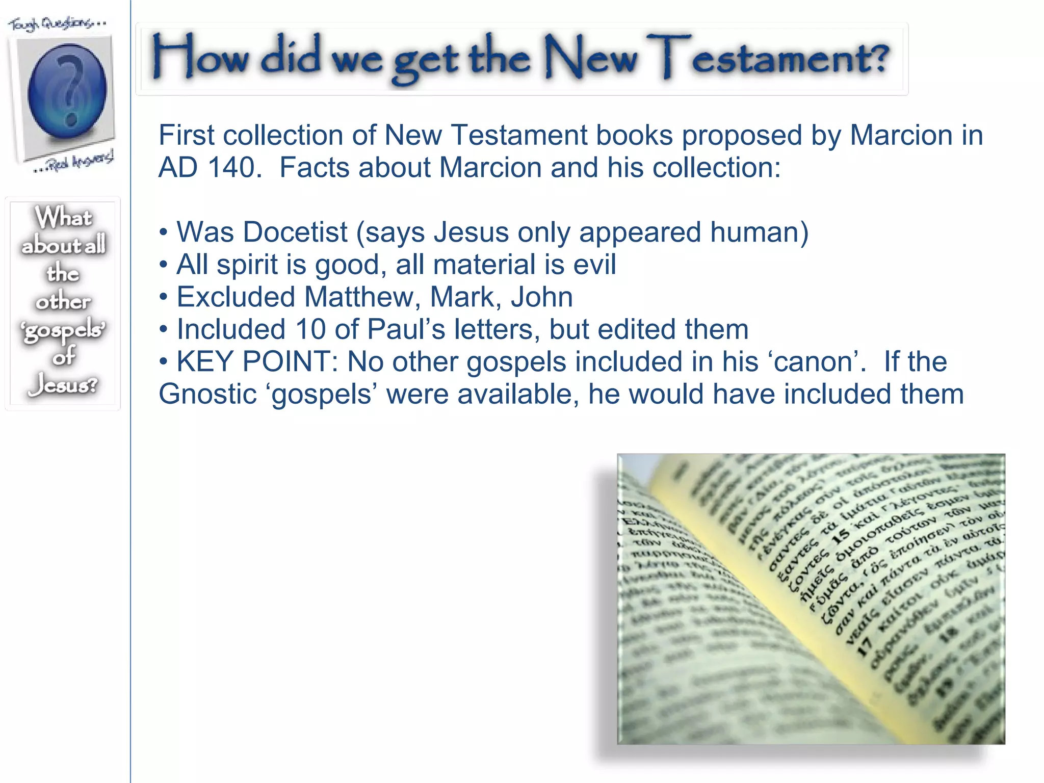 First collection of New Testament books proposed by Marcion in AD 140.  Facts about Marcion and his collection:  Was Docetist (says Jesus only appeared human) All spirit is good, all material is evil Excluded Matthew, Mark, John  Included 10 of Paul’s letters, but edited them KEY POINT: No other gospels included in his ‘canon’.  If the Gnostic ‘gospels’ were available, he would have included them  