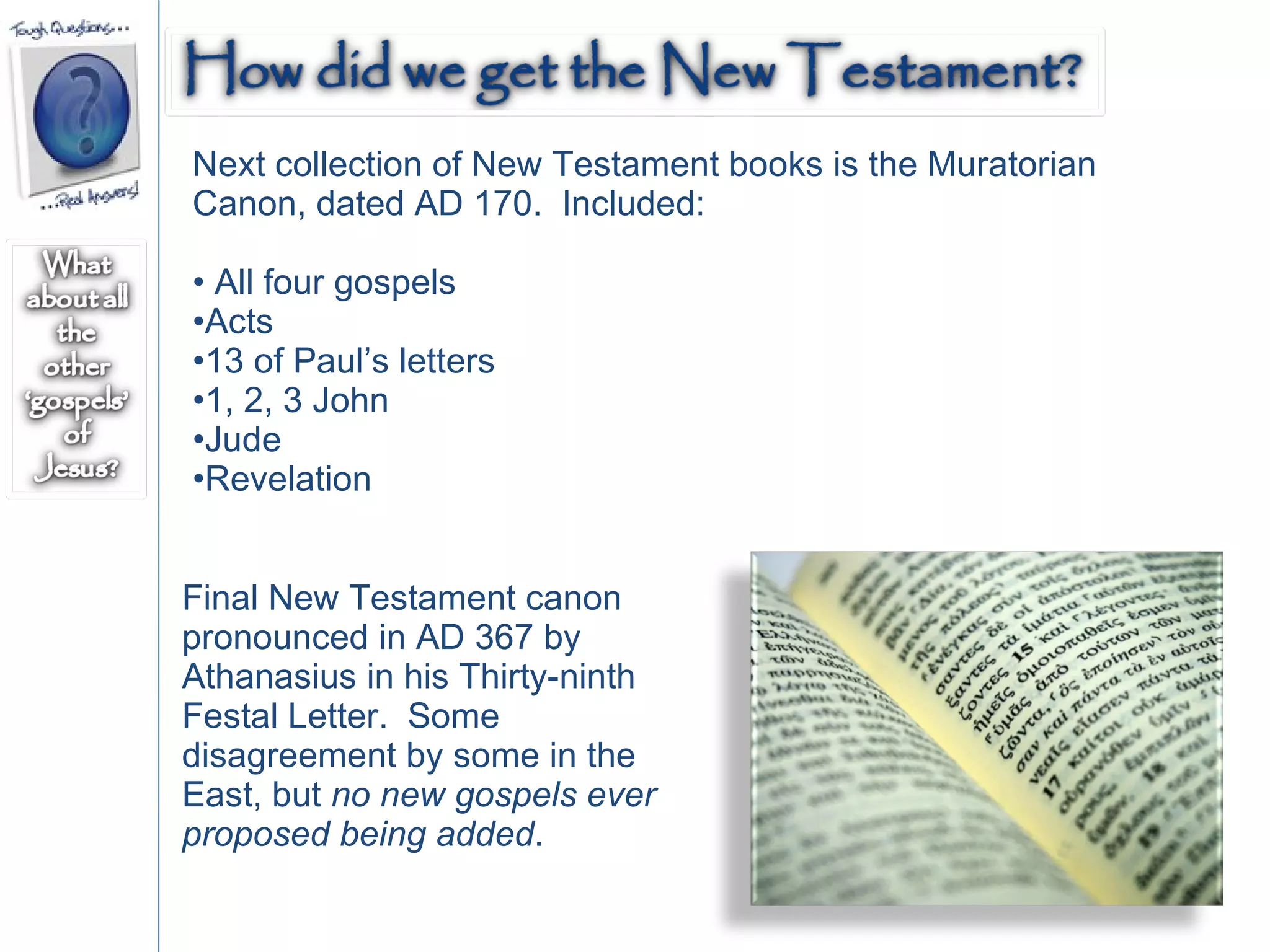 Next collection of New Testament books is the Muratorian Canon, dated AD 170.  Included:  All four gospels Acts 13 of Paul’s letters 1, 2, 3 John Jude Revelation Final New Testament canon pronounced in AD 367 by Athanasius in his Thirty-ninth Festal Letter.  Some disagreement by some in the East, but  no new gospels ever proposed being added .  