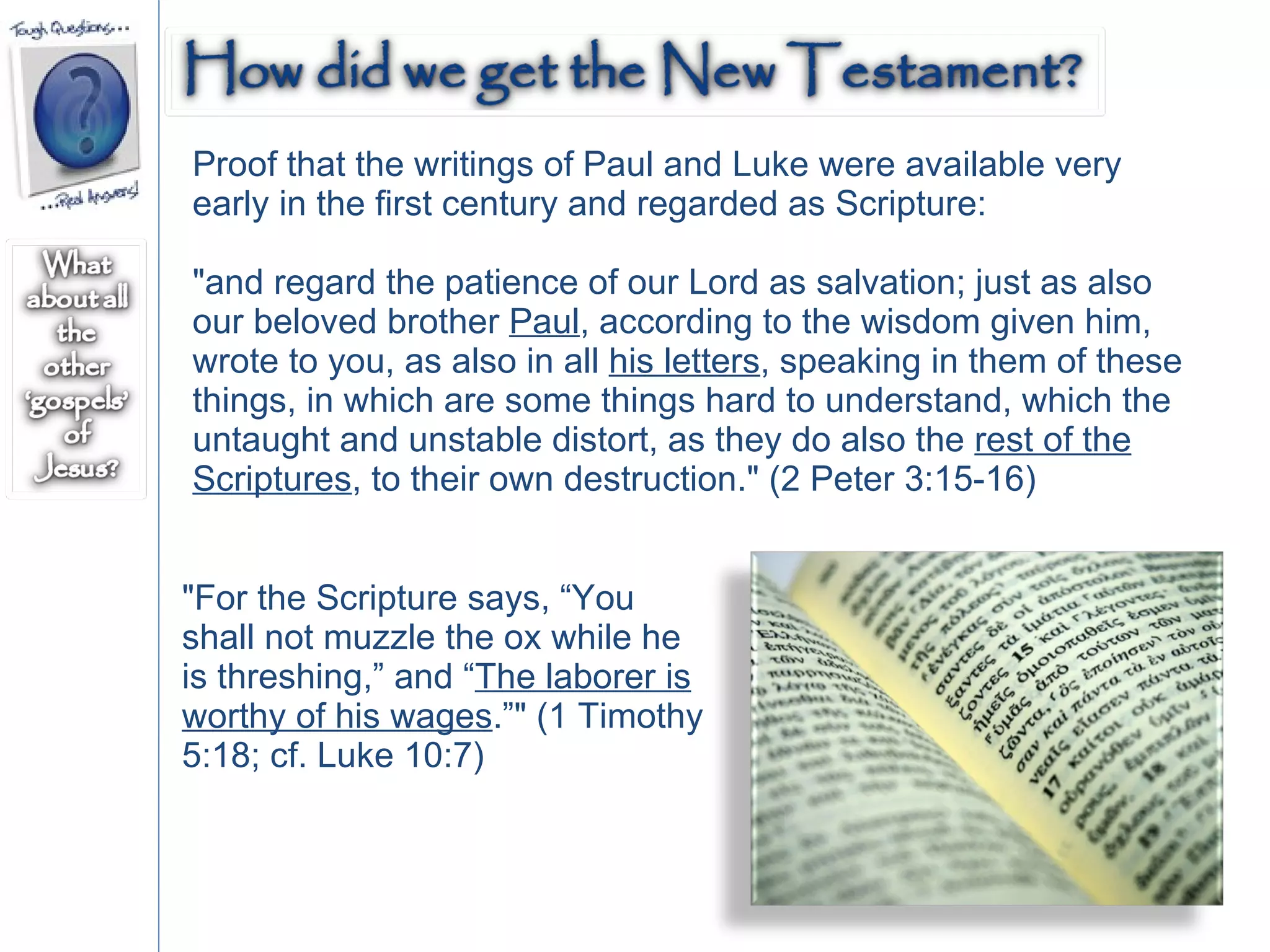 Proof that the writings of Paul and Luke were available very early in the first century and regarded as Scripture: "and regard the patience of our Lord as salvation; just as also our beloved brother  Paul , according to the wisdom given him, wrote to you, as also in all  his letters , speaking in them of these things, in which are some things hard to understand, which the untaught and unstable distort, as they do also the  rest of the Scriptures , to their own destruction." (2 Peter 3:15-16)  "For the Scripture says, “You shall not muzzle the ox while he is threshing,” and “ The laborer is worthy of his wages .”" (1 Timothy 5:18; cf. Luke 10:7)  