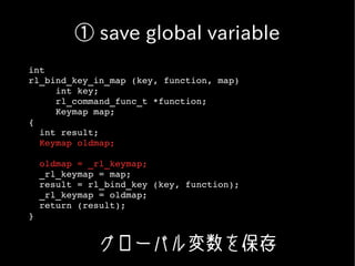 ① save global variable
int
rl_bind_key_in_map (key, function, map)
     int key;
     rl_command_func_t *function;
     Keymap map;
{
  int result;
  Keymap oldmap;

  oldmap = _rl_keymap;
  _rl_keymap = map;
  result = rl_bind_key (key, function);
  _rl_keymap = oldmap;
  return (result);
}


            グローバル変数を保存
 