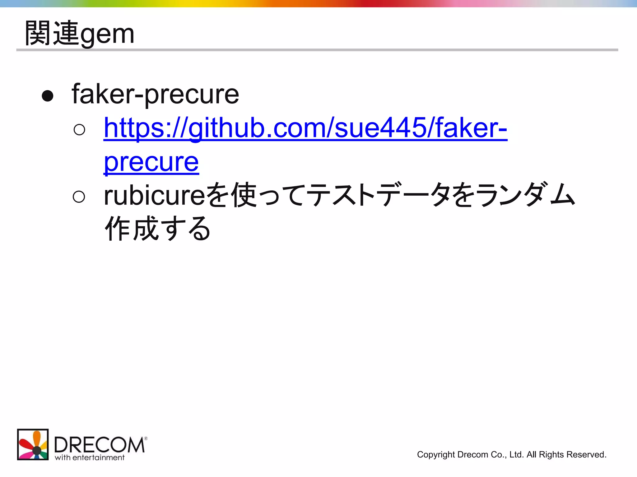 Copyright Drecom Co., Ltd. All Rights Reserved. 
関連gem 
● faker-precure 
○ https://github.com/sue445/faker-precure 
○ rubicureを使ってテストデータをランダム 
作成する 
 
