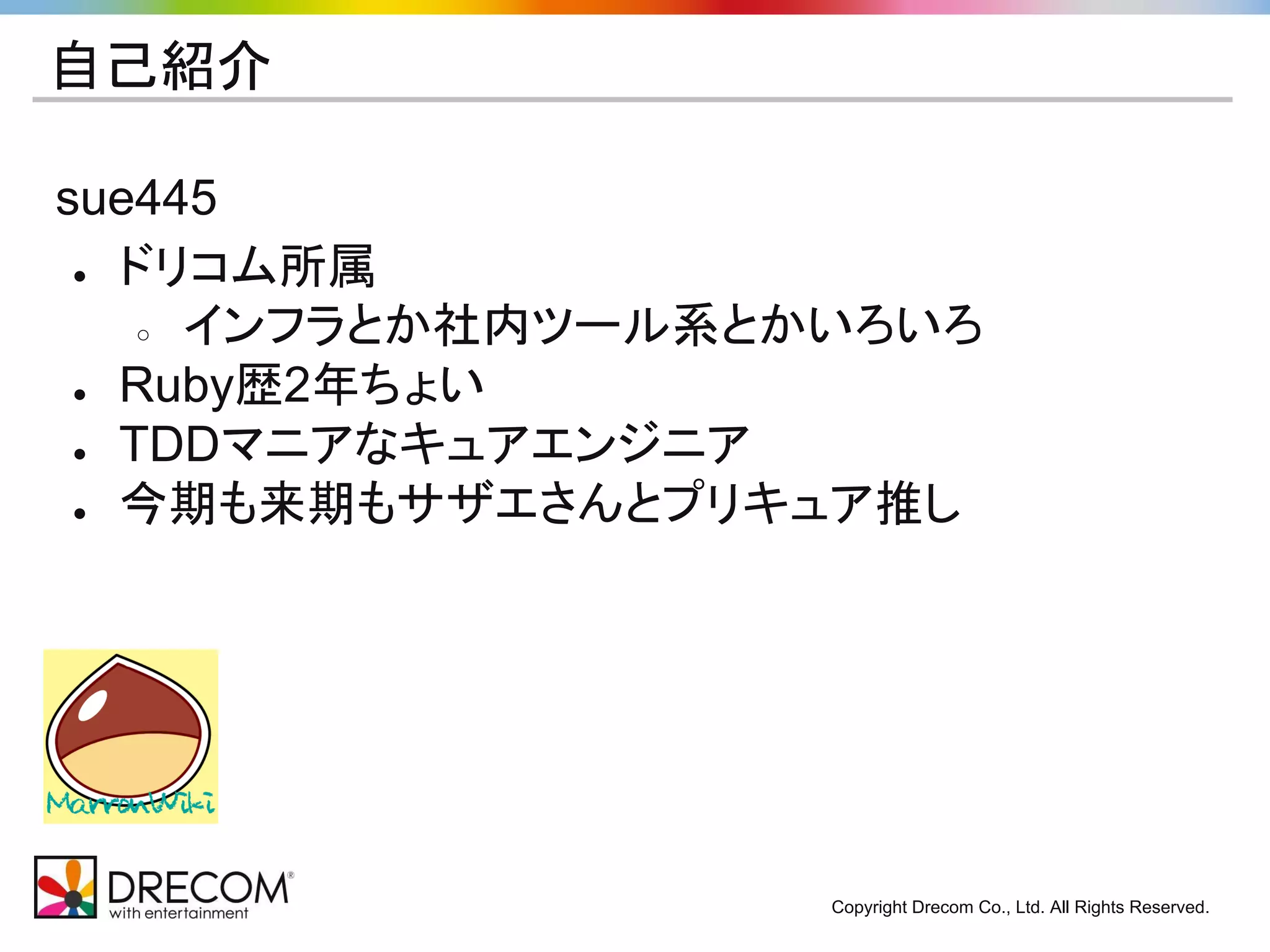 Copyright Drecom Co., Ltd. All Rights Reserved. 
自己紹介 
sue445 
● ドリコム所属 
○ インフラとか社内ツール系とかいろいろ 
● Ruby歴2年ちょい 
● TDDマニアなキュアエンジニア 
● 今期も来期もサザエさんとプリキュア推し 
 
