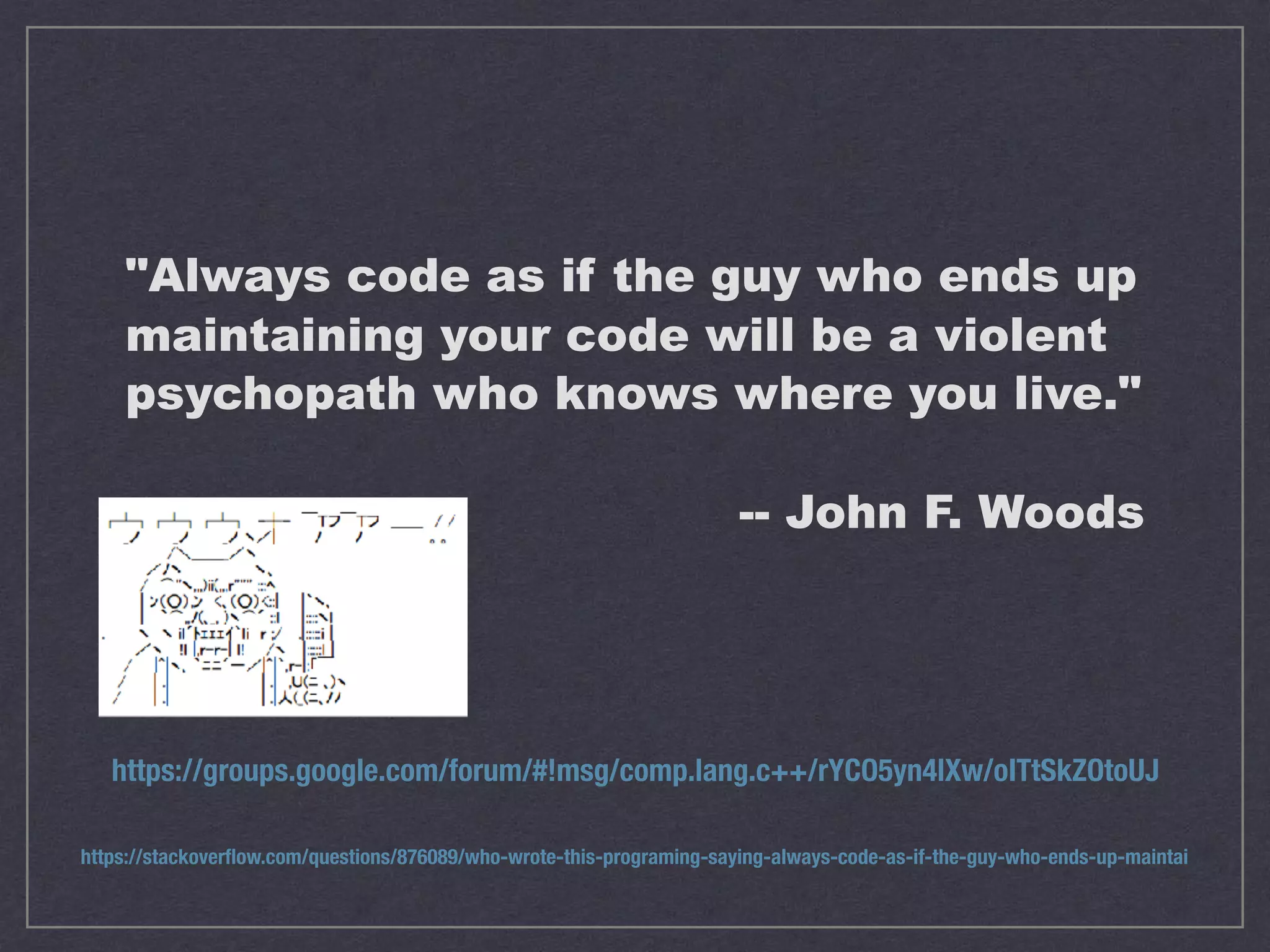 "Always code as if the guy who ends up maintaining your code will be a violent psychopath who knows where you live." -- John F. Woods https://groups.google.com/forum/#!msg/comp.lang.c++/rYCO5yn4lXw/oITtSkZOtoUJ https://stackoverﬂow.com/questions/876089/who-wrote-this-programing-saying-always-code-as-if-the-guy-who-ends-up-maintai 