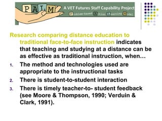 Research comparing distance education to
traditional face-to-face instruction indicates
that teaching and studying at a distance can be
as effective as traditional instruction, when…
1. The method and technologies used are
appropriate to the instructional tasks
2. There is student-to-student interaction
3. There is timely teacher-to- student feedback
(see Moore & Thompson, 1990; Verduin &
Clark, 1991).
 