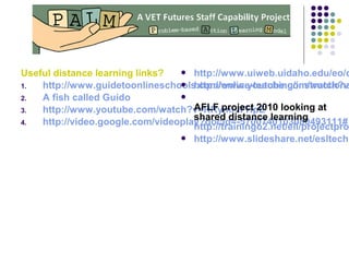 Useful distance learning links?
1. http://www.guidetoonlineschools.com/online-teaching/instructiona
2. A fish called Guido
3. http://www.youtube.com/watch?v=RRymi-lFHpE
4. http://video.google.com/videoplay?docid=-5700740103080493111#
 http://www.uiweb.uidaho.edu/eo/d
 http://www.youtube.com/watch?v

AFLF project 2010 looking at
shared distance learning
http://trainingo2.net/eli/projectpro
 http://www.slideshare.net/esltechn
 