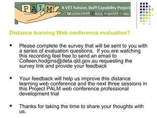 Distance learning Web conference evaluation?
 Please complete the survey that will be sent to you with
a series of evaluation questions. If you are watching
this recording feel free to send an email to
Colleen.hodgins@deta.qld.gov.au requesting the
survey link and provide your feedback
 Your feedback will help us improve this distance
learning web conference and the next three sessions in
this Project PALM web conference professional
development trial
 Thanks for taking the time to share your thoughts with
us.
 