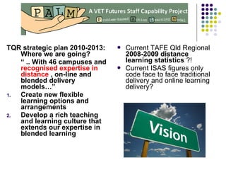 TQR strategic plan 2010-2013:
Where we are going?
“ .. With 46 campuses and
recognised expertise in
distance , on-line and
blended delivery
models…”
1. Create new flexible
learning options and
arrangements
2. Develop a rich teaching
and learning culture that
extends our expertise in
blended learning
 Current TAFE Qld Regional
2008-2009 distance
learning statistics ?!
 Current ISAS figures only
code face to face traditional
delivery and online learning
delivery?
 