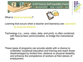 What is distance learning?
Learning that occurs when a teacher and learner(s) are separated:
by physical distance
Technology (i.e., voice, video, data, and print), is often combined
with face-to-face communication, to bridge the instructional
gap.
These types of programs can provide adults with a chance to
undertake vocational education and training and reach those
disadvantaged by limited time, distance or physical disability,
and enhance the competence of workers at their places of
employment.
 