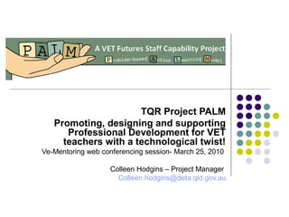 TQR Project PALM
Promoting, designing and supporting
Professional Development for VET
teachers with a technological twist!
Ve-Mentoring web conferencing session- March 25, 2010
Colleen Hodgins – Project Manager
Colleen.hodgins@deta.qld.gov.au
 